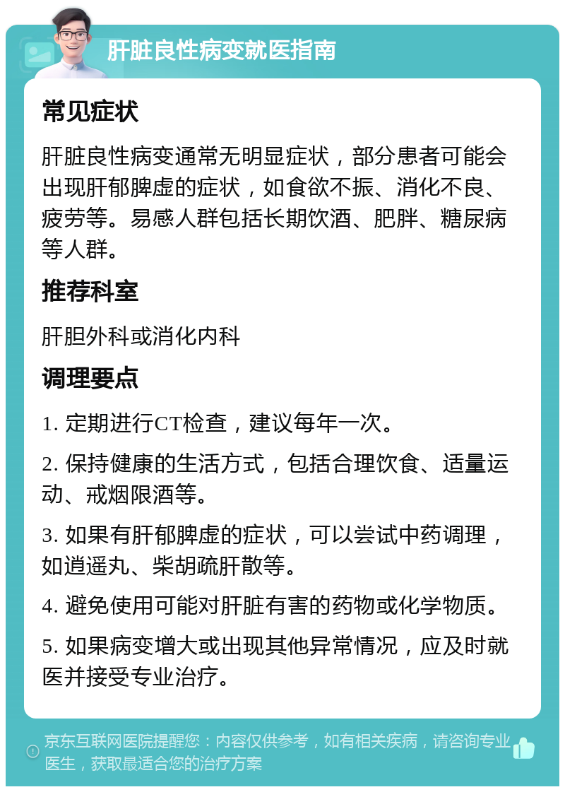 肝脏良性病变就医指南 常见症状 肝脏良性病变通常无明显症状，部分患者可能会出现肝郁脾虚的症状，如食欲不振、消化不良、疲劳等。易感人群包括长期饮酒、肥胖、糖尿病等人群。 推荐科室 肝胆外科或消化内科 调理要点 1. 定期进行CT检查，建议每年一次。 2. 保持健康的生活方式，包括合理饮食、适量运动、戒烟限酒等。 3. 如果有肝郁脾虚的症状，可以尝试中药调理，如逍遥丸、柴胡疏肝散等。 4. 避免使用可能对肝脏有害的药物或化学物质。 5. 如果病变增大或出现其他异常情况，应及时就医并接受专业治疗。