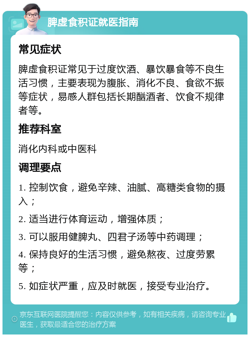 脾虚食积证就医指南 常见症状 脾虚食积证常见于过度饮酒、暴饮暴食等不良生活习惯，主要表现为腹胀、消化不良、食欲不振等症状，易感人群包括长期酗酒者、饮食不规律者等。 推荐科室 消化内科或中医科 调理要点 1. 控制饮食，避免辛辣、油腻、高糖类食物的摄入； 2. 适当进行体育运动，增强体质； 3. 可以服用健脾丸、四君子汤等中药调理； 4. 保持良好的生活习惯，避免熬夜、过度劳累等； 5. 如症状严重，应及时就医，接受专业治疗。