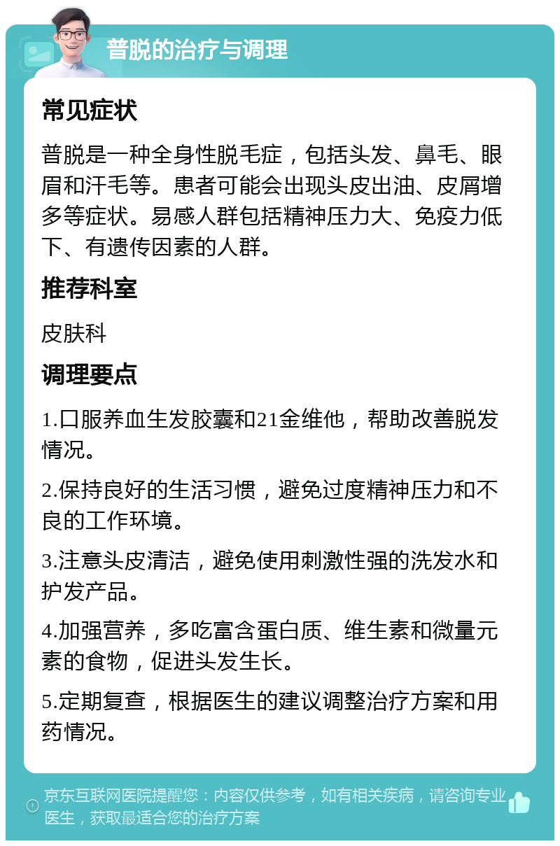 普脱的治疗与调理 常见症状 普脱是一种全身性脱毛症，包括头发、鼻毛、眼眉和汗毛等。患者可能会出现头皮出油、皮屑增多等症状。易感人群包括精神压力大、免疫力低下、有遗传因素的人群。 推荐科室 皮肤科 调理要点 1.口服养血生发胶囊和21金维他，帮助改善脱发情况。 2.保持良好的生活习惯，避免过度精神压力和不良的工作环境。 3.注意头皮清洁，避免使用刺激性强的洗发水和护发产品。 4.加强营养，多吃富含蛋白质、维生素和微量元素的食物，促进头发生长。 5.定期复查，根据医生的建议调整治疗方案和用药情况。