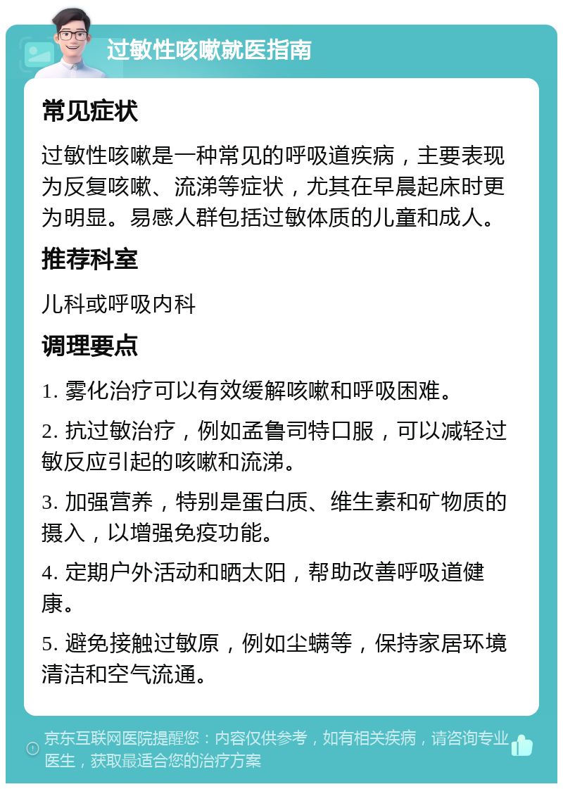 过敏性咳嗽就医指南 常见症状 过敏性咳嗽是一种常见的呼吸道疾病，主要表现为反复咳嗽、流涕等症状，尤其在早晨起床时更为明显。易感人群包括过敏体质的儿童和成人。 推荐科室 儿科或呼吸内科 调理要点 1. 雾化治疗可以有效缓解咳嗽和呼吸困难。 2. 抗过敏治疗，例如孟鲁司特口服，可以减轻过敏反应引起的咳嗽和流涕。 3. 加强营养，特别是蛋白质、维生素和矿物质的摄入，以增强免疫功能。 4. 定期户外活动和晒太阳，帮助改善呼吸道健康。 5. 避免接触过敏原，例如尘螨等，保持家居环境清洁和空气流通。