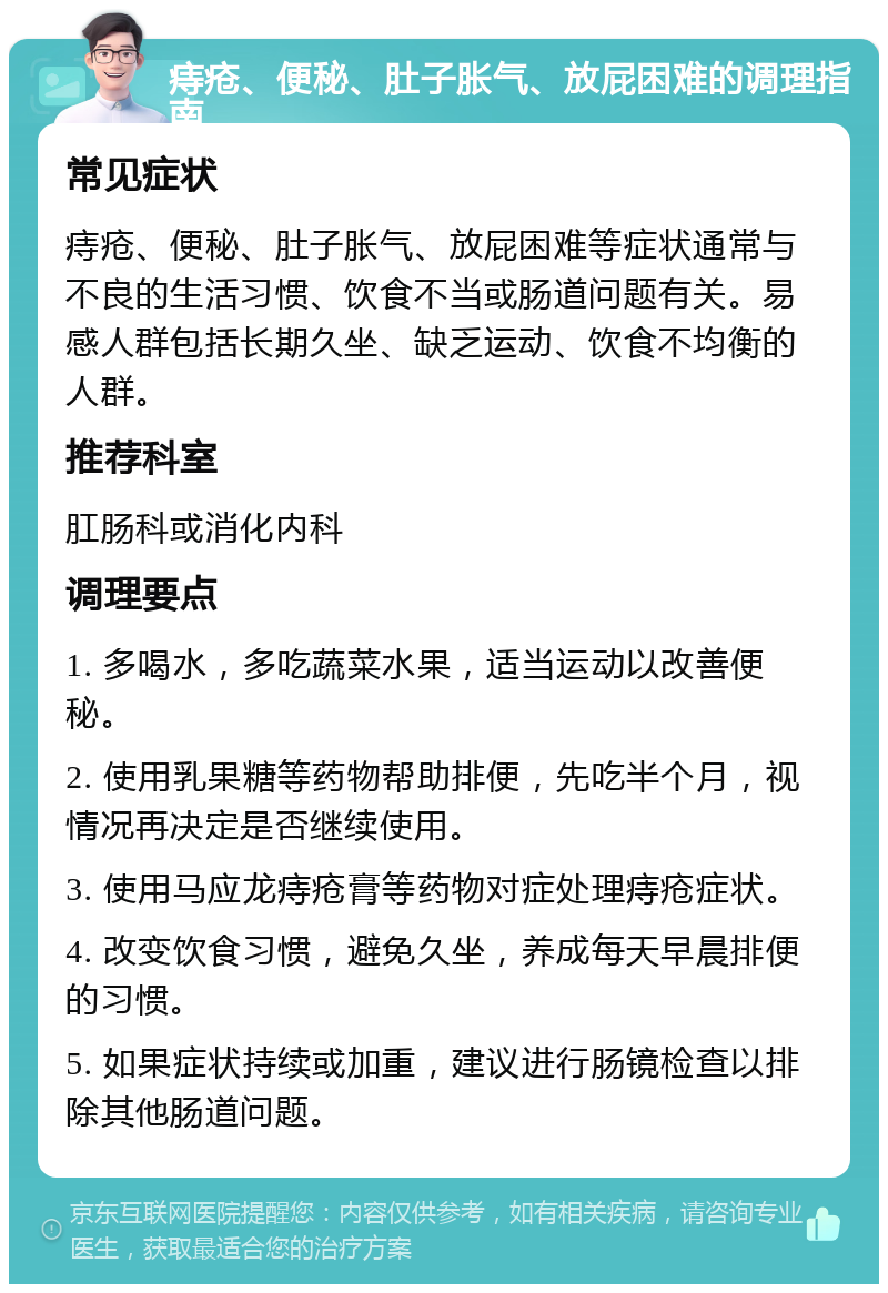 痔疮、便秘、肚子胀气、放屁困难的调理指南 常见症状 痔疮、便秘、肚子胀气、放屁困难等症状通常与不良的生活习惯、饮食不当或肠道问题有关。易感人群包括长期久坐、缺乏运动、饮食不均衡的人群。 推荐科室 肛肠科或消化内科 调理要点 1. 多喝水，多吃蔬菜水果，适当运动以改善便秘。 2. 使用乳果糖等药物帮助排便，先吃半个月，视情况再决定是否继续使用。 3. 使用马应龙痔疮膏等药物对症处理痔疮症状。 4. 改变饮食习惯，避免久坐，养成每天早晨排便的习惯。 5. 如果症状持续或加重，建议进行肠镜检查以排除其他肠道问题。