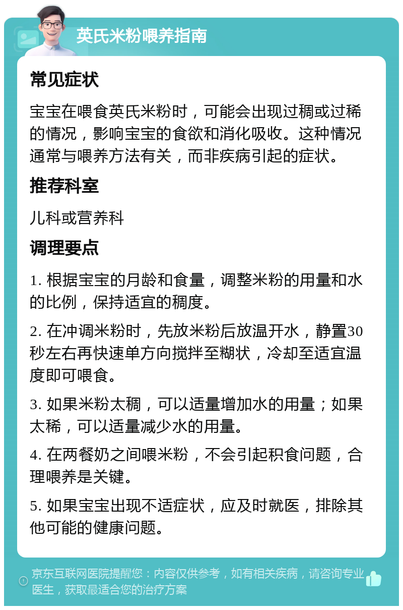 英氏米粉喂养指南 常见症状 宝宝在喂食英氏米粉时，可能会出现过稠或过稀的情况，影响宝宝的食欲和消化吸收。这种情况通常与喂养方法有关，而非疾病引起的症状。 推荐科室 儿科或营养科 调理要点 1. 根据宝宝的月龄和食量，调整米粉的用量和水的比例，保持适宜的稠度。 2. 在冲调米粉时，先放米粉后放温开水，静置30秒左右再快速单方向搅拌至糊状，冷却至适宜温度即可喂食。 3. 如果米粉太稠，可以适量增加水的用量；如果太稀，可以适量减少水的用量。 4. 在两餐奶之间喂米粉，不会引起积食问题，合理喂养是关键。 5. 如果宝宝出现不适症状，应及时就医，排除其他可能的健康问题。