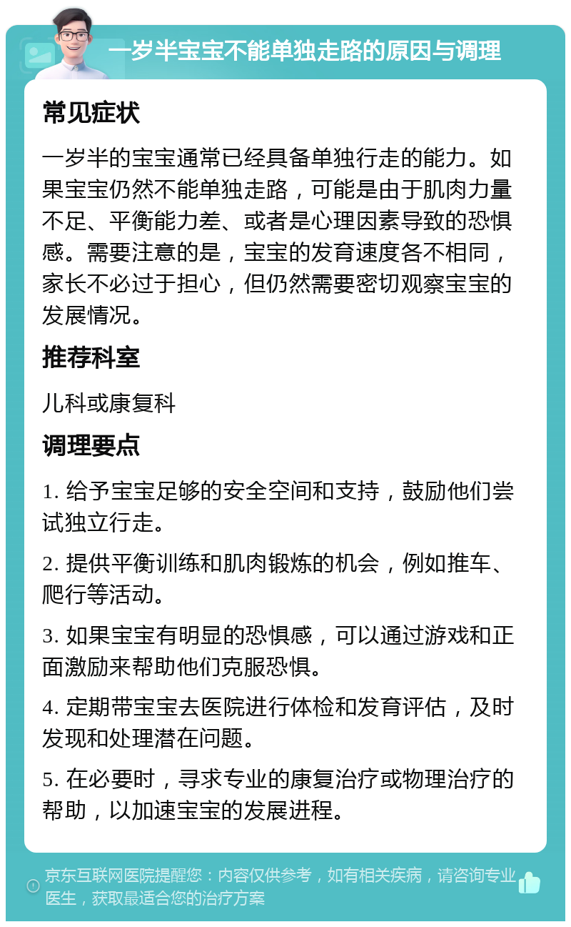 一岁半宝宝不能单独走路的原因与调理 常见症状 一岁半的宝宝通常已经具备单独行走的能力。如果宝宝仍然不能单独走路，可能是由于肌肉力量不足、平衡能力差、或者是心理因素导致的恐惧感。需要注意的是，宝宝的发育速度各不相同，家长不必过于担心，但仍然需要密切观察宝宝的发展情况。 推荐科室 儿科或康复科 调理要点 1. 给予宝宝足够的安全空间和支持，鼓励他们尝试独立行走。 2. 提供平衡训练和肌肉锻炼的机会，例如推车、爬行等活动。 3. 如果宝宝有明显的恐惧感，可以通过游戏和正面激励来帮助他们克服恐惧。 4. 定期带宝宝去医院进行体检和发育评估，及时发现和处理潜在问题。 5. 在必要时，寻求专业的康复治疗或物理治疗的帮助，以加速宝宝的发展进程。