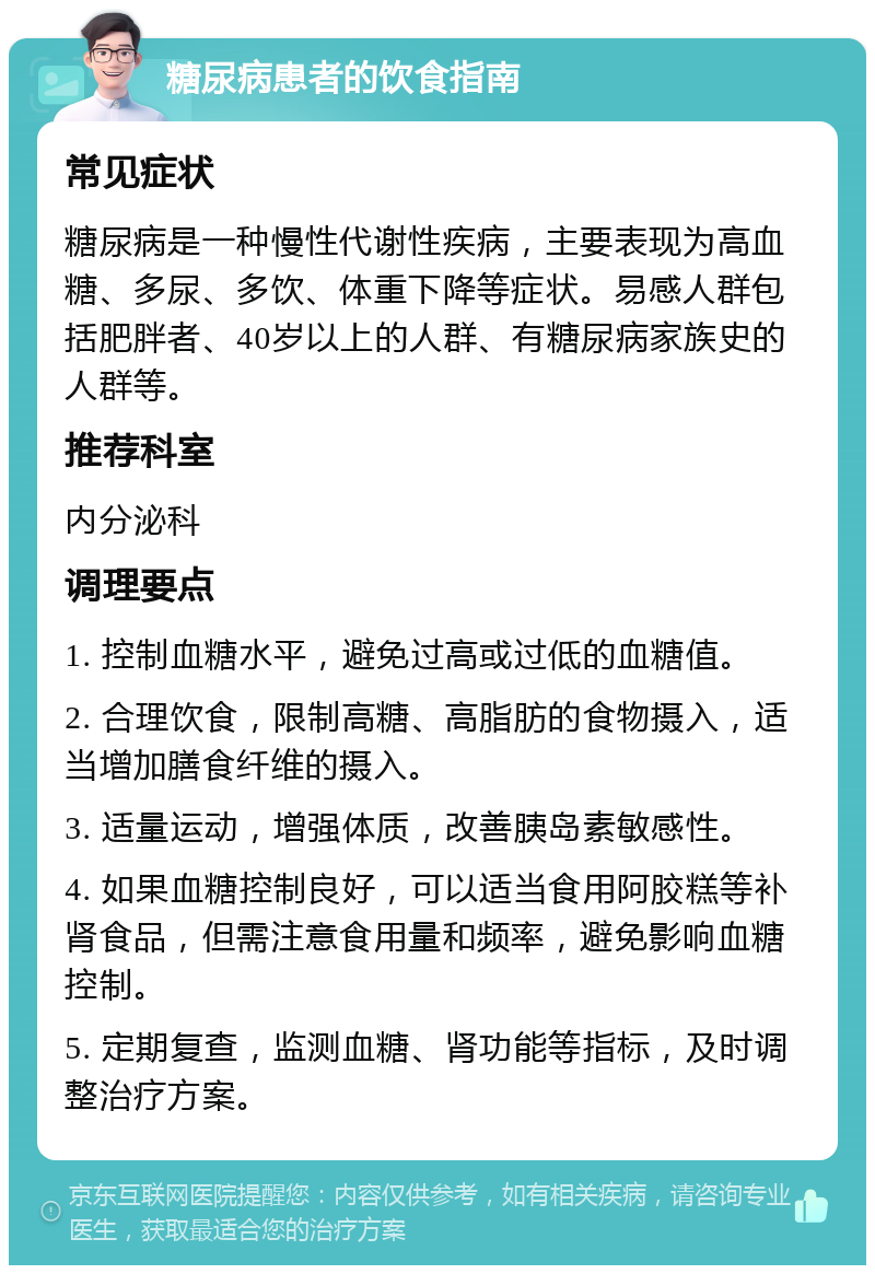 糖尿病患者的饮食指南 常见症状 糖尿病是一种慢性代谢性疾病，主要表现为高血糖、多尿、多饮、体重下降等症状。易感人群包括肥胖者、40岁以上的人群、有糖尿病家族史的人群等。 推荐科室 内分泌科 调理要点 1. 控制血糖水平，避免过高或过低的血糖值。 2. 合理饮食，限制高糖、高脂肪的食物摄入，适当增加膳食纤维的摄入。 3. 适量运动，增强体质，改善胰岛素敏感性。 4. 如果血糖控制良好，可以适当食用阿胶糕等补肾食品，但需注意食用量和频率，避免影响血糖控制。 5. 定期复查，监测血糖、肾功能等指标，及时调整治疗方案。