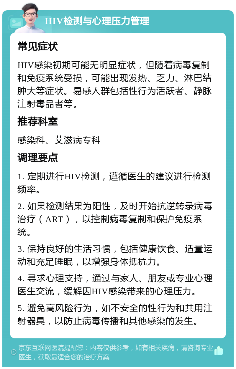 HIV检测与心理压力管理 常见症状 HIV感染初期可能无明显症状，但随着病毒复制和免疫系统受损，可能出现发热、乏力、淋巴结肿大等症状。易感人群包括性行为活跃者、静脉注射毒品者等。 推荐科室 感染科、艾滋病专科 调理要点 1. 定期进行HIV检测，遵循医生的建议进行检测频率。 2. 如果检测结果为阳性，及时开始抗逆转录病毒治疗（ART），以控制病毒复制和保护免疫系统。 3. 保持良好的生活习惯，包括健康饮食、适量运动和充足睡眠，以增强身体抵抗力。 4. 寻求心理支持，通过与家人、朋友或专业心理医生交流，缓解因HIV感染带来的心理压力。 5. 避免高风险行为，如不安全的性行为和共用注射器具，以防止病毒传播和其他感染的发生。