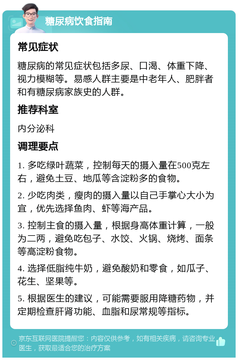 糖尿病饮食指南 常见症状 糖尿病的常见症状包括多尿、口渴、体重下降、视力模糊等。易感人群主要是中老年人、肥胖者和有糖尿病家族史的人群。 推荐科室 内分泌科 调理要点 1. 多吃绿叶蔬菜，控制每天的摄入量在500克左右，避免土豆、地瓜等含淀粉多的食物。 2. 少吃肉类，瘦肉的摄入量以自己手掌心大小为宜，优先选择鱼肉、虾等海产品。 3. 控制主食的摄入量，根据身高体重计算，一般为二两，避免吃包子、水饺、火锅、烧烤、面条等高淀粉食物。 4. 选择低脂纯牛奶，避免酸奶和零食，如瓜子、花生、坚果等。 5. 根据医生的建议，可能需要服用降糖药物，并定期检查肝肾功能、血脂和尿常规等指标。