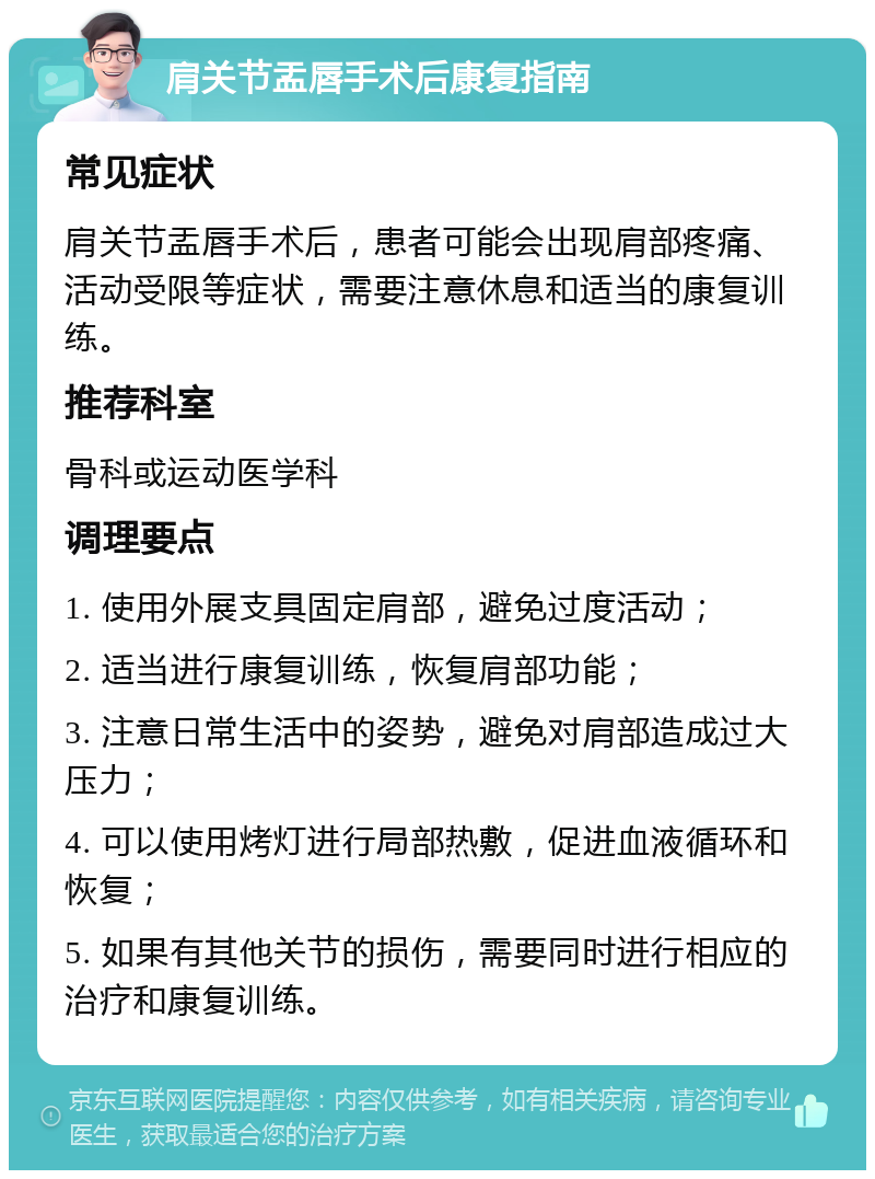 肩关节盂唇手术后康复指南 常见症状 肩关节盂唇手术后，患者可能会出现肩部疼痛、活动受限等症状，需要注意休息和适当的康复训练。 推荐科室 骨科或运动医学科 调理要点 1. 使用外展支具固定肩部，避免过度活动； 2. 适当进行康复训练，恢复肩部功能； 3. 注意日常生活中的姿势，避免对肩部造成过大压力； 4. 可以使用烤灯进行局部热敷，促进血液循环和恢复； 5. 如果有其他关节的损伤，需要同时进行相应的治疗和康复训练。