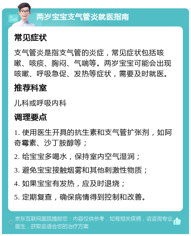 两岁宝宝支气管炎就医指南 常见症状 支气管炎是指支气管的炎症，常见症状包括咳嗽、咳痰、胸闷、气喘等。两岁宝宝可能会出现咳嗽、呼吸急促、发热等症状，需要及时就医。 推荐科室 儿科或呼吸内科 调理要点 1. 使用医生开具的抗生素和支气管扩张剂，如阿奇霉素、沙丁胺醇等； 2. 给宝宝多喝水，保持室内空气湿润； 3. 避免宝宝接触烟雾和其他刺激性物质； 4. 如果宝宝有发热，应及时退烧； 5. 定期复查，确保病情得到控制和改善。