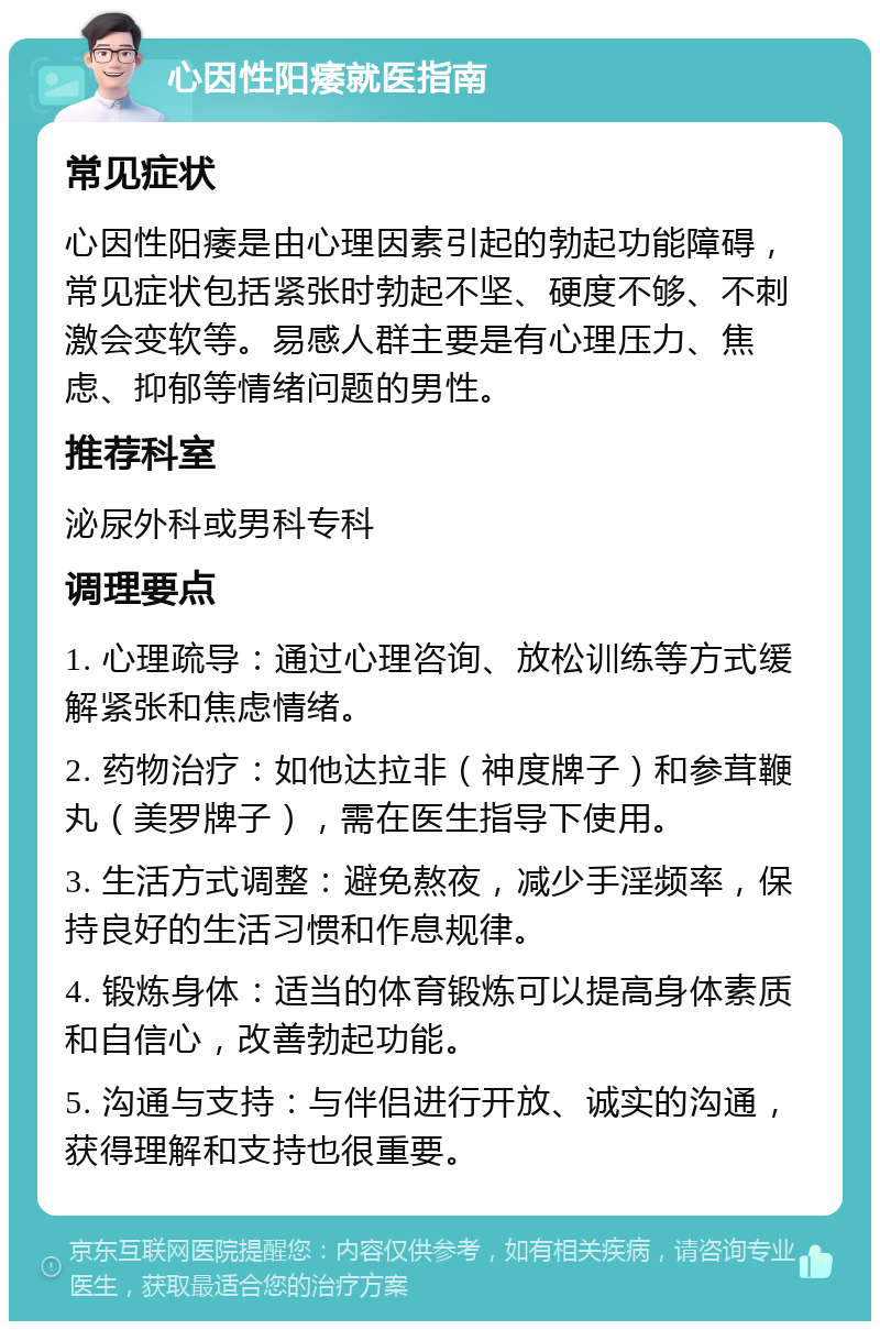 心因性阳痿就医指南 常见症状 心因性阳痿是由心理因素引起的勃起功能障碍，常见症状包括紧张时勃起不坚、硬度不够、不刺激会变软等。易感人群主要是有心理压力、焦虑、抑郁等情绪问题的男性。 推荐科室 泌尿外科或男科专科 调理要点 1. 心理疏导：通过心理咨询、放松训练等方式缓解紧张和焦虑情绪。 2. 药物治疗：如他达拉非（神度牌子）和参茸鞭丸（美罗牌子），需在医生指导下使用。 3. 生活方式调整：避免熬夜，减少手淫频率，保持良好的生活习惯和作息规律。 4. 锻炼身体：适当的体育锻炼可以提高身体素质和自信心，改善勃起功能。 5. 沟通与支持：与伴侣进行开放、诚实的沟通，获得理解和支持也很重要。