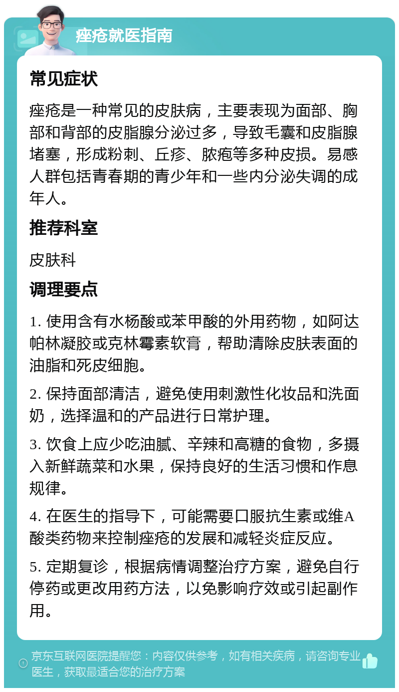 痤疮就医指南 常见症状 痤疮是一种常见的皮肤病，主要表现为面部、胸部和背部的皮脂腺分泌过多，导致毛囊和皮脂腺堵塞，形成粉刺、丘疹、脓疱等多种皮损。易感人群包括青春期的青少年和一些内分泌失调的成年人。 推荐科室 皮肤科 调理要点 1. 使用含有水杨酸或苯甲酸的外用药物，如阿达帕林凝胶或克林霉素软膏，帮助清除皮肤表面的油脂和死皮细胞。 2. 保持面部清洁，避免使用刺激性化妆品和洗面奶，选择温和的产品进行日常护理。 3. 饮食上应少吃油腻、辛辣和高糖的食物，多摄入新鲜蔬菜和水果，保持良好的生活习惯和作息规律。 4. 在医生的指导下，可能需要口服抗生素或维A酸类药物来控制痤疮的发展和减轻炎症反应。 5. 定期复诊，根据病情调整治疗方案，避免自行停药或更改用药方法，以免影响疗效或引起副作用。