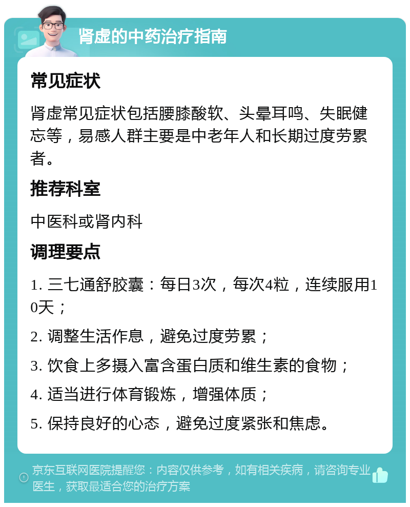 肾虚的中药治疗指南 常见症状 肾虚常见症状包括腰膝酸软、头晕耳鸣、失眠健忘等，易感人群主要是中老年人和长期过度劳累者。 推荐科室 中医科或肾内科 调理要点 1. 三七通舒胶囊：每日3次，每次4粒，连续服用10天； 2. 调整生活作息，避免过度劳累； 3. 饮食上多摄入富含蛋白质和维生素的食物； 4. 适当进行体育锻炼，增强体质； 5. 保持良好的心态，避免过度紧张和焦虑。