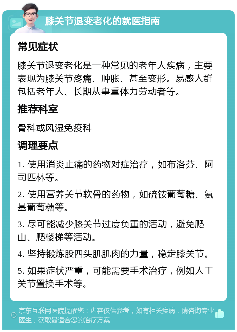 膝关节退变老化的就医指南 常见症状 膝关节退变老化是一种常见的老年人疾病，主要表现为膝关节疼痛、肿胀、甚至变形。易感人群包括老年人、长期从事重体力劳动者等。 推荐科室 骨科或风湿免疫科 调理要点 1. 使用消炎止痛的药物对症治疗，如布洛芬、阿司匹林等。 2. 使用营养关节软骨的药物，如硫铵葡萄糖、氨基葡萄糖等。 3. 尽可能减少膝关节过度负重的活动，避免爬山、爬楼梯等活动。 4. 坚持锻炼股四头肌肌肉的力量，稳定膝关节。 5. 如果症状严重，可能需要手术治疗，例如人工关节置换手术等。