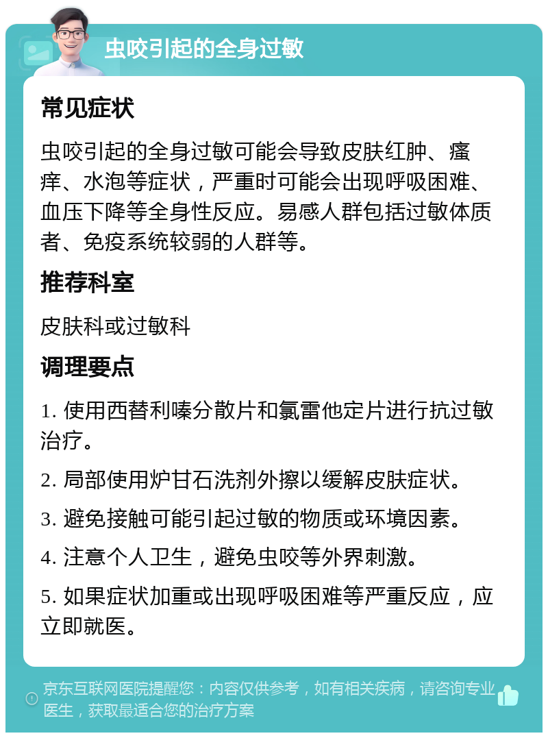 虫咬引起的全身过敏 常见症状 虫咬引起的全身过敏可能会导致皮肤红肿、瘙痒、水泡等症状，严重时可能会出现呼吸困难、血压下降等全身性反应。易感人群包括过敏体质者、免疫系统较弱的人群等。 推荐科室 皮肤科或过敏科 调理要点 1. 使用西替利嗪分散片和氯雷他定片进行抗过敏治疗。 2. 局部使用炉甘石洗剂外擦以缓解皮肤症状。 3. 避免接触可能引起过敏的物质或环境因素。 4. 注意个人卫生，避免虫咬等外界刺激。 5. 如果症状加重或出现呼吸困难等严重反应，应立即就医。