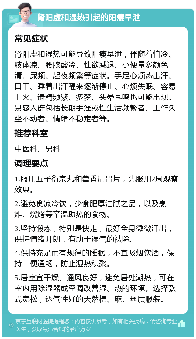 肾阳虚和湿热引起的阳痿早泄 常见症状 肾阳虚和湿热可能导致阳痿早泄，伴随着怕冷、肢体凉、腰膝酸冷、性欲减退、小便量多颜色清、尿频、起夜频繁等症状。手足心烦热出汗、口干、睡着出汗醒来逐渐停止、心烦失眠、容易上火、遗精频繁、多梦、头晕耳鸣也可能出现。易感人群包括长期手淫或性生活频繁者、工作久坐不动者、情绪不稳定者等。 推荐科室 中医科、男科 调理要点 1.服用五子衍宗丸和藿香清胃片，先服用2周观察效果。 2.避免贪凉冷饮，少食肥厚油腻之品，以及烹炸、烧烤等辛温助热的食物。 3.坚持锻炼，特别是快走，最好全身微微汗出，保持情绪开朗，有助于湿气的祛除。 4.保持充足而有规律的睡眠，不宜吸烟饮酒，保持二便通畅，防止湿热积聚。 5.居室宜干燥、通风良好，避免居处潮热，可在室内用除湿器或空调改善湿、热的环境。选择款式宽松，透气性好的天然棉、麻、丝质服装。