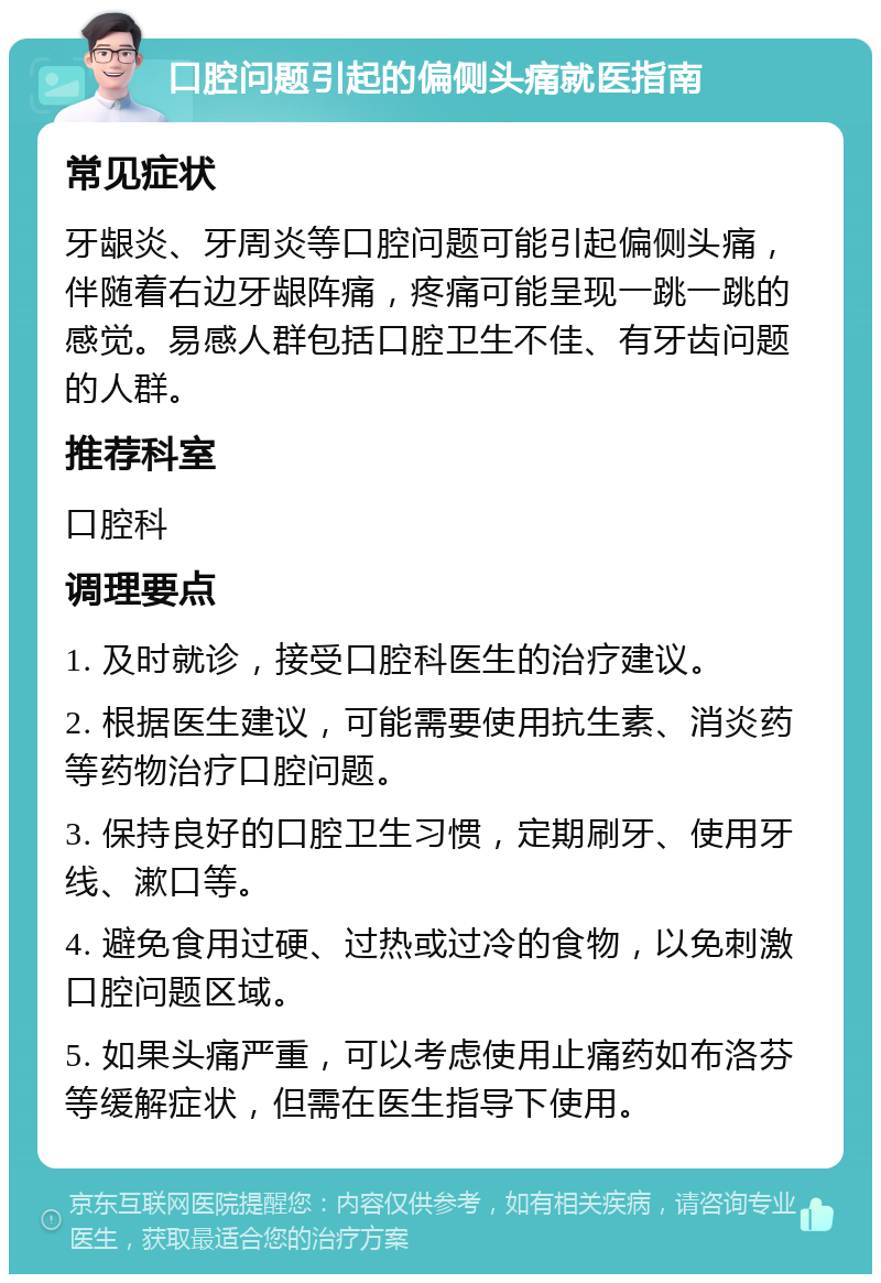 口腔问题引起的偏侧头痛就医指南 常见症状 牙龈炎、牙周炎等口腔问题可能引起偏侧头痛，伴随着右边牙龈阵痛，疼痛可能呈现一跳一跳的感觉。易感人群包括口腔卫生不佳、有牙齿问题的人群。 推荐科室 口腔科 调理要点 1. 及时就诊，接受口腔科医生的治疗建议。 2. 根据医生建议，可能需要使用抗生素、消炎药等药物治疗口腔问题。 3. 保持良好的口腔卫生习惯，定期刷牙、使用牙线、漱口等。 4. 避免食用过硬、过热或过冷的食物，以免刺激口腔问题区域。 5. 如果头痛严重，可以考虑使用止痛药如布洛芬等缓解症状，但需在医生指导下使用。