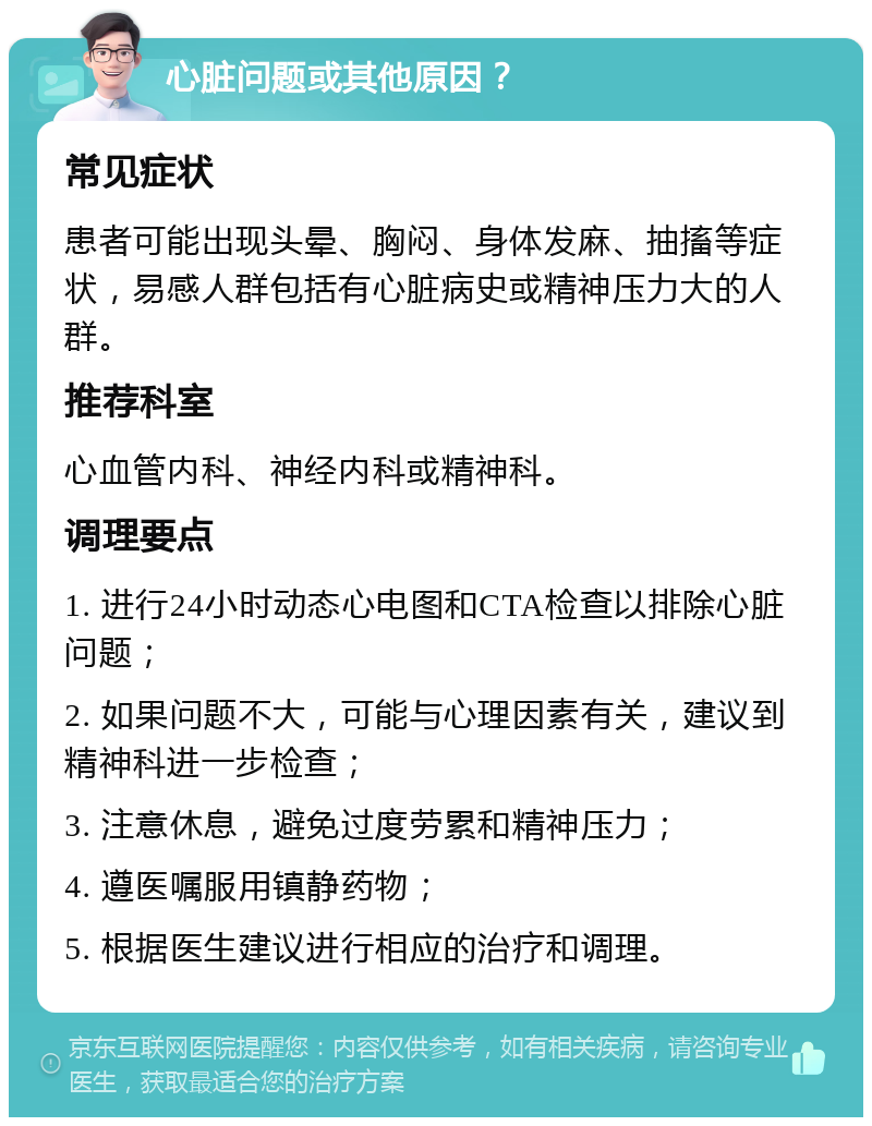 心脏问题或其他原因？ 常见症状 患者可能出现头晕、胸闷、身体发麻、抽搐等症状，易感人群包括有心脏病史或精神压力大的人群。 推荐科室 心血管内科、神经内科或精神科。 调理要点 1. 进行24小时动态心电图和CTA检查以排除心脏问题； 2. 如果问题不大，可能与心理因素有关，建议到精神科进一步检查； 3. 注意休息，避免过度劳累和精神压力； 4. 遵医嘱服用镇静药物； 5. 根据医生建议进行相应的治疗和调理。