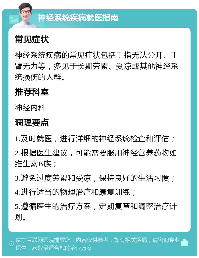 神经系统疾病就医指南 常见症状 神经系统疾病的常见症状包括手指无法分开、手臂无力等，多见于长期劳累、受凉或其他神经系统损伤的人群。 推荐科室 神经内科 调理要点 1.及时就医，进行详细的神经系统检查和评估； 2.根据医生建议，可能需要服用神经营养药物如维生素B族； 3.避免过度劳累和受凉，保持良好的生活习惯； 4.进行适当的物理治疗和康复训练； 5.遵循医生的治疗方案，定期复查和调整治疗计划。