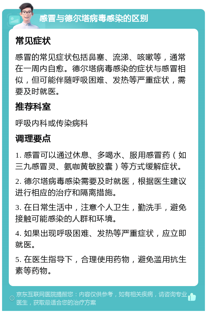 感冒与德尔塔病毒感染的区别 常见症状 感冒的常见症状包括鼻塞、流涕、咳嗽等，通常在一周内自愈。德尔塔病毒感染的症状与感冒相似，但可能伴随呼吸困难、发热等严重症状，需要及时就医。 推荐科室 呼吸内科或传染病科 调理要点 1. 感冒可以通过休息、多喝水、服用感冒药（如三九感冒灵、氨咖黄敏胶囊）等方式缓解症状。 2. 德尔塔病毒感染需要及时就医，根据医生建议进行相应的治疗和隔离措施。 3. 在日常生活中，注意个人卫生，勤洗手，避免接触可能感染的人群和环境。 4. 如果出现呼吸困难、发热等严重症状，应立即就医。 5. 在医生指导下，合理使用药物，避免滥用抗生素等药物。