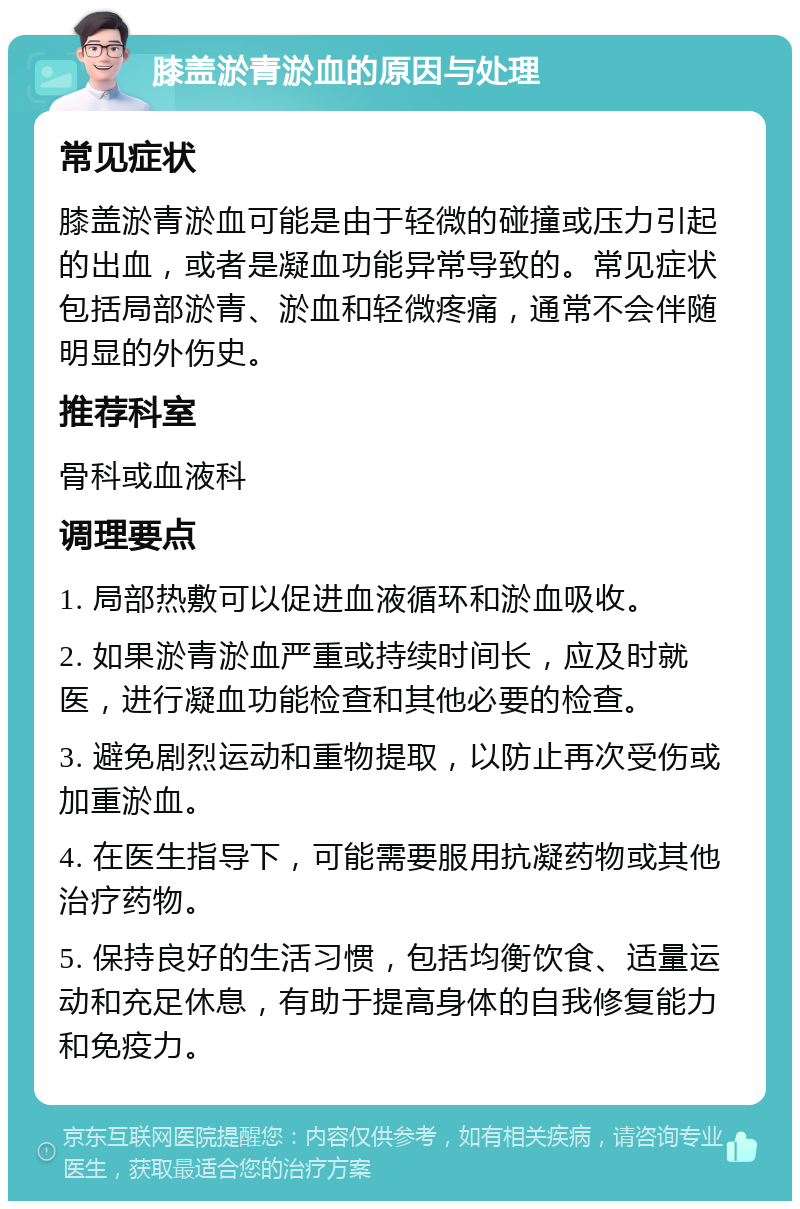 膝盖淤青淤血的原因与处理 常见症状 膝盖淤青淤血可能是由于轻微的碰撞或压力引起的出血，或者是凝血功能异常导致的。常见症状包括局部淤青、淤血和轻微疼痛，通常不会伴随明显的外伤史。 推荐科室 骨科或血液科 调理要点 1. 局部热敷可以促进血液循环和淤血吸收。 2. 如果淤青淤血严重或持续时间长，应及时就医，进行凝血功能检查和其他必要的检查。 3. 避免剧烈运动和重物提取，以防止再次受伤或加重淤血。 4. 在医生指导下，可能需要服用抗凝药物或其他治疗药物。 5. 保持良好的生活习惯，包括均衡饮食、适量运动和充足休息，有助于提高身体的自我修复能力和免疫力。