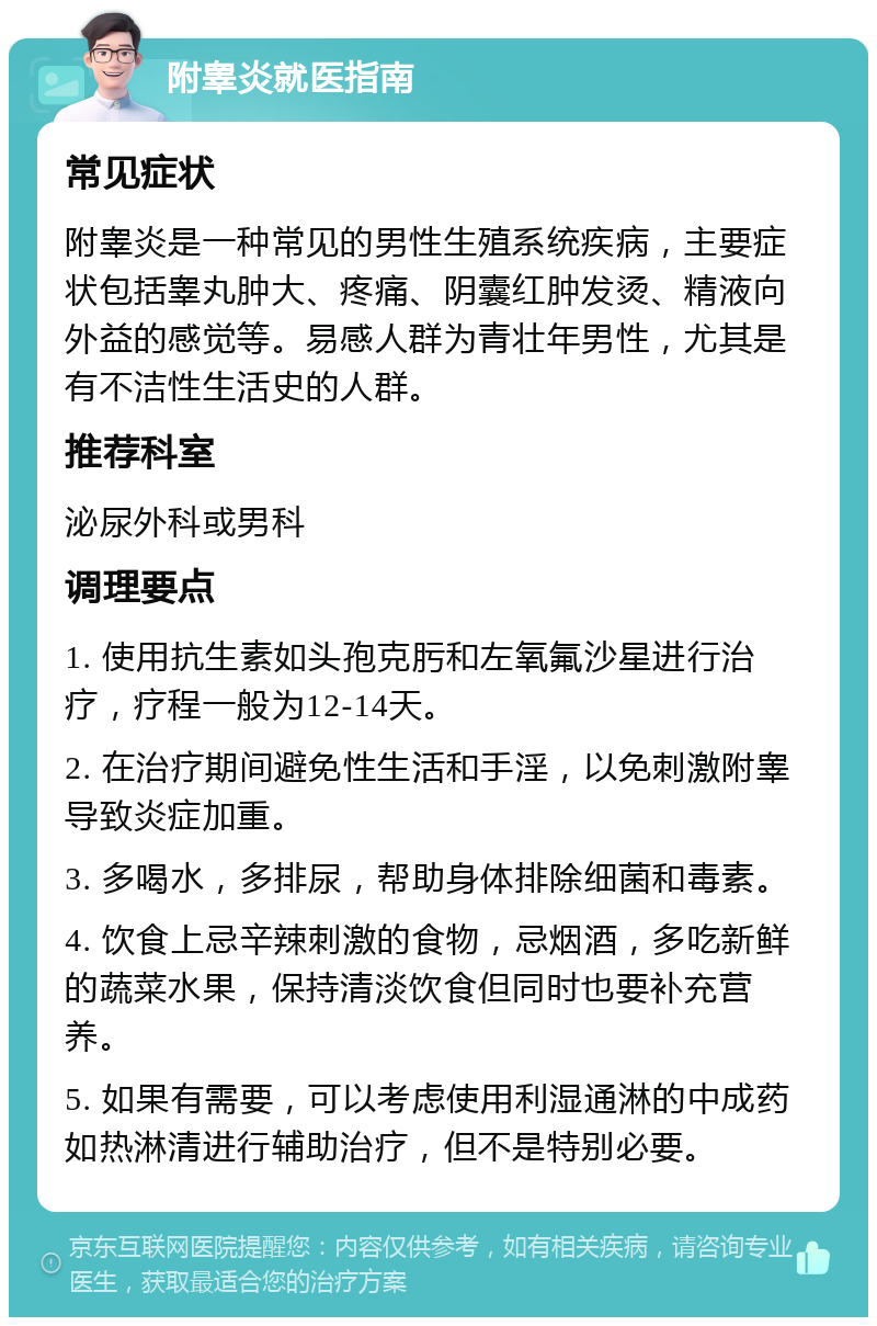 附睾炎就医指南 常见症状 附睾炎是一种常见的男性生殖系统疾病，主要症状包括睾丸肿大、疼痛、阴囊红肿发烫、精液向外益的感觉等。易感人群为青壮年男性，尤其是有不洁性生活史的人群。 推荐科室 泌尿外科或男科 调理要点 1. 使用抗生素如头孢克肟和左氧氟沙星进行治疗，疗程一般为12-14天。 2. 在治疗期间避免性生活和手淫，以免刺激附睾导致炎症加重。 3. 多喝水，多排尿，帮助身体排除细菌和毒素。 4. 饮食上忌辛辣刺激的食物，忌烟酒，多吃新鲜的蔬菜水果，保持清淡饮食但同时也要补充营养。 5. 如果有需要，可以考虑使用利湿通淋的中成药如热淋清进行辅助治疗，但不是特别必要。