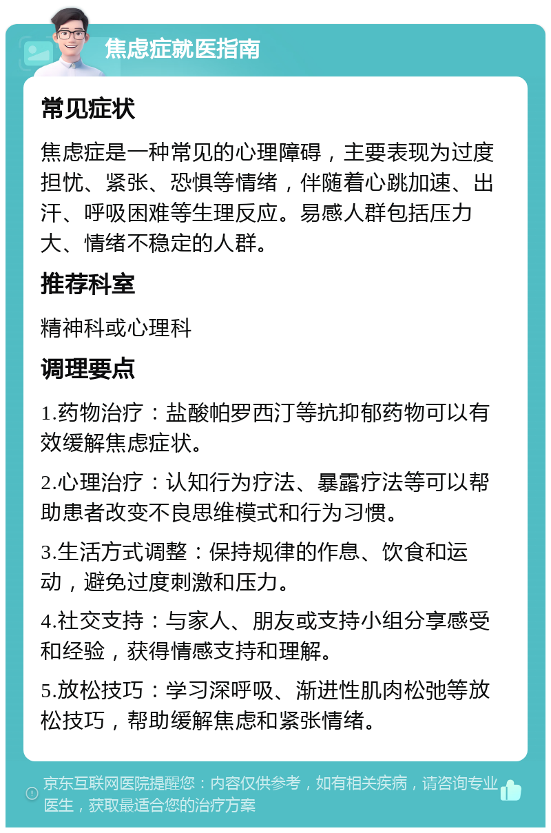 焦虑症就医指南 常见症状 焦虑症是一种常见的心理障碍，主要表现为过度担忧、紧张、恐惧等情绪，伴随着心跳加速、出汗、呼吸困难等生理反应。易感人群包括压力大、情绪不稳定的人群。 推荐科室 精神科或心理科 调理要点 1.药物治疗：盐酸帕罗西汀等抗抑郁药物可以有效缓解焦虑症状。 2.心理治疗：认知行为疗法、暴露疗法等可以帮助患者改变不良思维模式和行为习惯。 3.生活方式调整：保持规律的作息、饮食和运动，避免过度刺激和压力。 4.社交支持：与家人、朋友或支持小组分享感受和经验，获得情感支持和理解。 5.放松技巧：学习深呼吸、渐进性肌肉松弛等放松技巧，帮助缓解焦虑和紧张情绪。