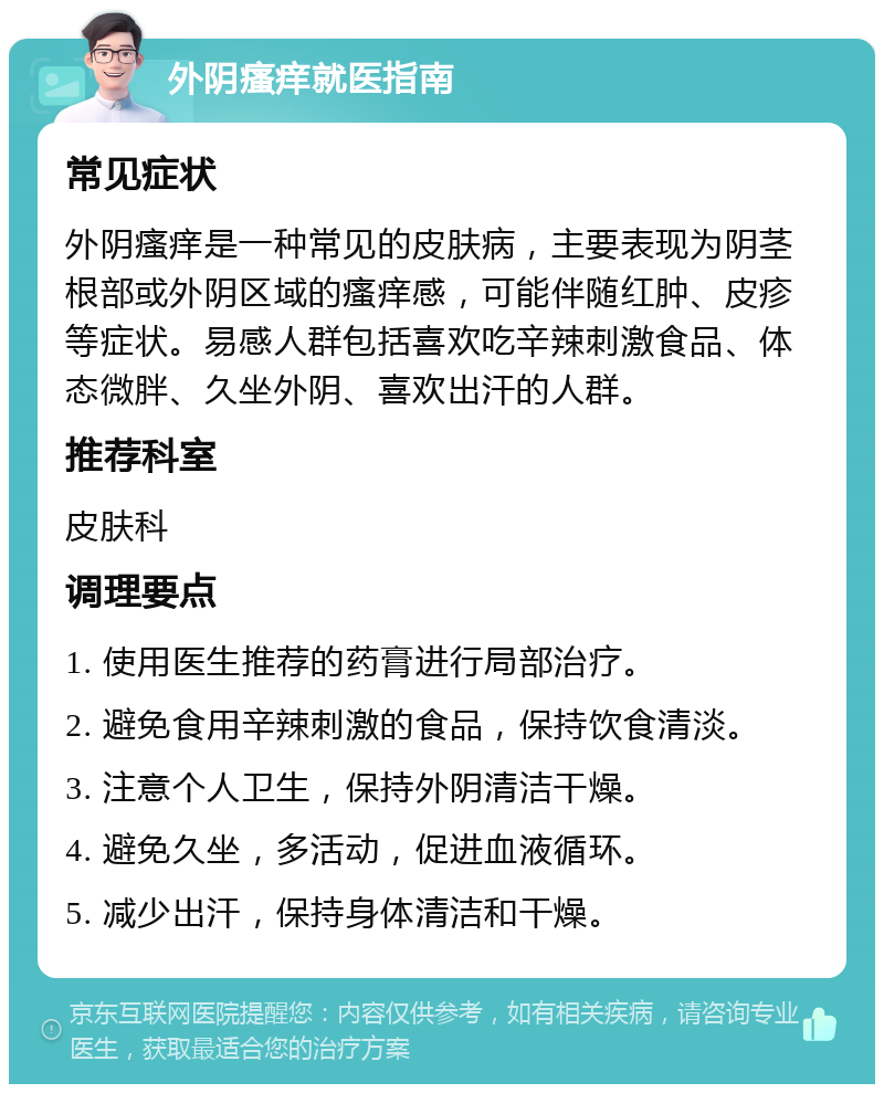 外阴瘙痒就医指南 常见症状 外阴瘙痒是一种常见的皮肤病，主要表现为阴茎根部或外阴区域的瘙痒感，可能伴随红肿、皮疹等症状。易感人群包括喜欢吃辛辣刺激食品、体态微胖、久坐外阴、喜欢出汗的人群。 推荐科室 皮肤科 调理要点 1. 使用医生推荐的药膏进行局部治疗。 2. 避免食用辛辣刺激的食品，保持饮食清淡。 3. 注意个人卫生，保持外阴清洁干燥。 4. 避免久坐，多活动，促进血液循环。 5. 减少出汗，保持身体清洁和干燥。