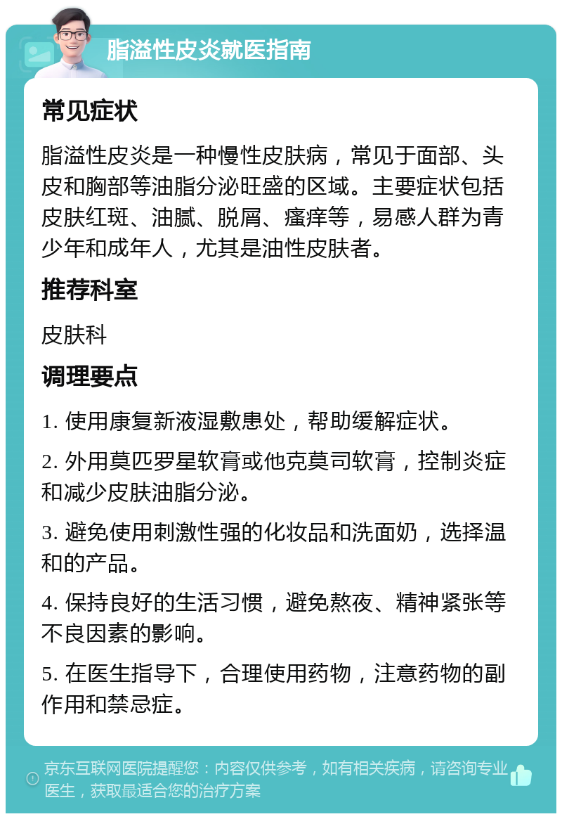 脂溢性皮炎就医指南 常见症状 脂溢性皮炎是一种慢性皮肤病，常见于面部、头皮和胸部等油脂分泌旺盛的区域。主要症状包括皮肤红斑、油腻、脱屑、瘙痒等，易感人群为青少年和成年人，尤其是油性皮肤者。 推荐科室 皮肤科 调理要点 1. 使用康复新液湿敷患处，帮助缓解症状。 2. 外用莫匹罗星软膏或他克莫司软膏，控制炎症和减少皮肤油脂分泌。 3. 避免使用刺激性强的化妆品和洗面奶，选择温和的产品。 4. 保持良好的生活习惯，避免熬夜、精神紧张等不良因素的影响。 5. 在医生指导下，合理使用药物，注意药物的副作用和禁忌症。