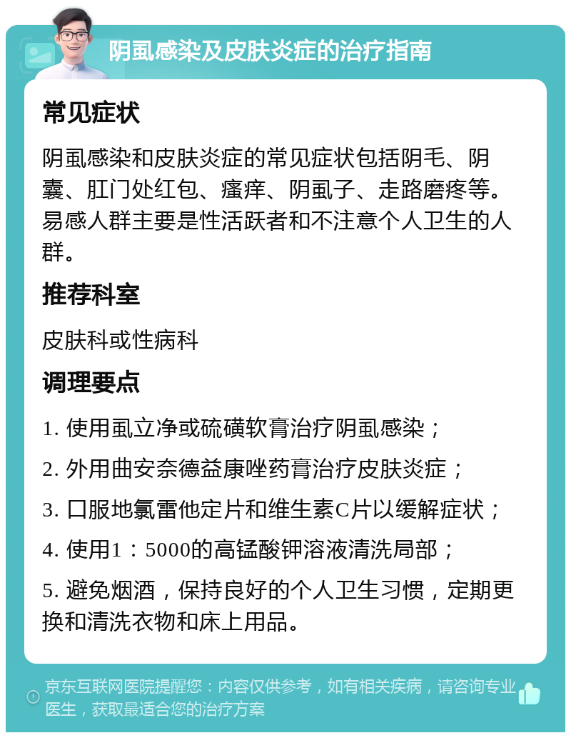 阴虱感染及皮肤炎症的治疗指南 常见症状 阴虱感染和皮肤炎症的常见症状包括阴毛、阴囊、肛门处红包、瘙痒、阴虱子、走路磨疼等。易感人群主要是性活跃者和不注意个人卫生的人群。 推荐科室 皮肤科或性病科 调理要点 1. 使用虱立净或硫磺软膏治疗阴虱感染； 2. 外用曲安奈德益康唑药膏治疗皮肤炎症； 3. 口服地氯雷他定片和维生素C片以缓解症状； 4. 使用1：5000的高锰酸钾溶液清洗局部； 5. 避免烟酒，保持良好的个人卫生习惯，定期更换和清洗衣物和床上用品。