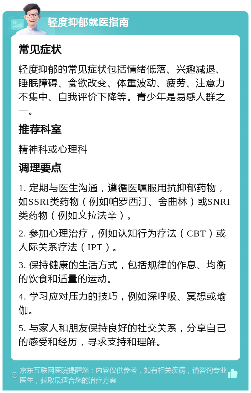 轻度抑郁就医指南 常见症状 轻度抑郁的常见症状包括情绪低落、兴趣减退、睡眠障碍、食欲改变、体重波动、疲劳、注意力不集中、自我评价下降等。青少年是易感人群之一。 推荐科室 精神科或心理科 调理要点 1. 定期与医生沟通，遵循医嘱服用抗抑郁药物，如SSRI类药物（例如帕罗西汀、舍曲林）或SNRI类药物（例如文拉法辛）。 2. 参加心理治疗，例如认知行为疗法（CBT）或人际关系疗法（IPT）。 3. 保持健康的生活方式，包括规律的作息、均衡的饮食和适量的运动。 4. 学习应对压力的技巧，例如深呼吸、冥想或瑜伽。 5. 与家人和朋友保持良好的社交关系，分享自己的感受和经历，寻求支持和理解。