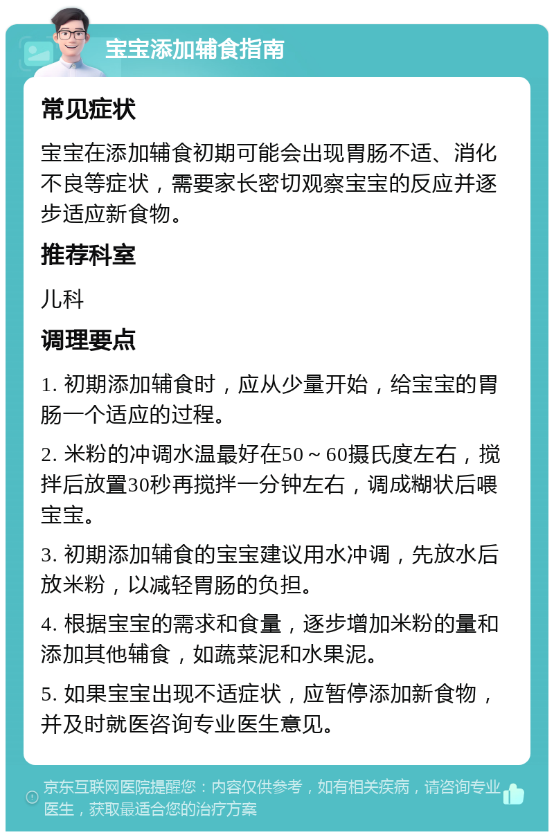 宝宝添加辅食指南 常见症状 宝宝在添加辅食初期可能会出现胃肠不适、消化不良等症状，需要家长密切观察宝宝的反应并逐步适应新食物。 推荐科室 儿科 调理要点 1. 初期添加辅食时，应从少量开始，给宝宝的胃肠一个适应的过程。 2. 米粉的冲调水温最好在50～60摄氏度左右，搅拌后放置30秒再搅拌一分钟左右，调成糊状后喂宝宝。 3. 初期添加辅食的宝宝建议用水冲调，先放水后放米粉，以减轻胃肠的负担。 4. 根据宝宝的需求和食量，逐步增加米粉的量和添加其他辅食，如蔬菜泥和水果泥。 5. 如果宝宝出现不适症状，应暂停添加新食物，并及时就医咨询专业医生意见。