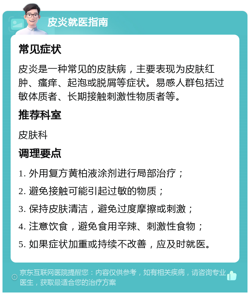 皮炎就医指南 常见症状 皮炎是一种常见的皮肤病，主要表现为皮肤红肿、瘙痒、起泡或脱屑等症状。易感人群包括过敏体质者、长期接触刺激性物质者等。 推荐科室 皮肤科 调理要点 1. 外用复方黄柏液涂剂进行局部治疗； 2. 避免接触可能引起过敏的物质； 3. 保持皮肤清洁，避免过度摩擦或刺激； 4. 注意饮食，避免食用辛辣、刺激性食物； 5. 如果症状加重或持续不改善，应及时就医。