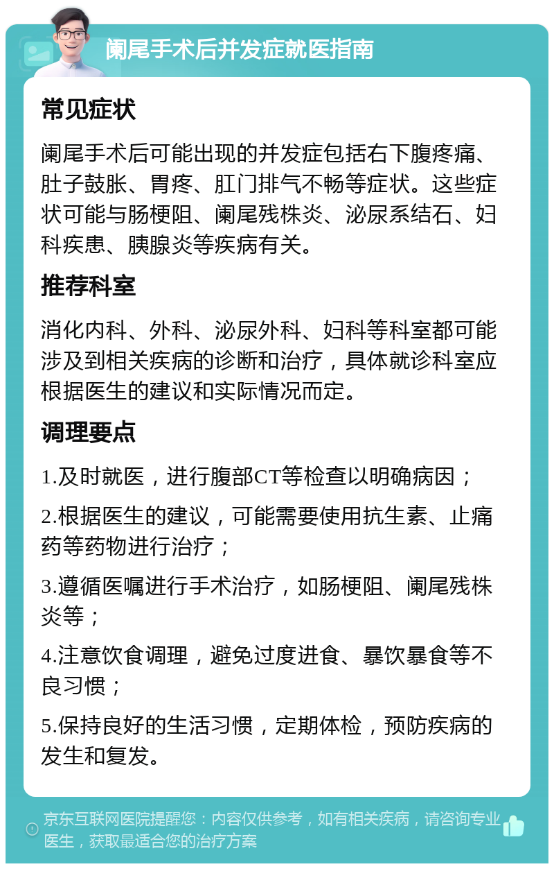 阑尾手术后并发症就医指南 常见症状 阑尾手术后可能出现的并发症包括右下腹疼痛、肚子鼓胀、胃疼、肛门排气不畅等症状。这些症状可能与肠梗阻、阑尾残株炎、泌尿系结石、妇科疾患、胰腺炎等疾病有关。 推荐科室 消化内科、外科、泌尿外科、妇科等科室都可能涉及到相关疾病的诊断和治疗，具体就诊科室应根据医生的建议和实际情况而定。 调理要点 1.及时就医，进行腹部CT等检查以明确病因； 2.根据医生的建议，可能需要使用抗生素、止痛药等药物进行治疗； 3.遵循医嘱进行手术治疗，如肠梗阻、阑尾残株炎等； 4.注意饮食调理，避免过度进食、暴饮暴食等不良习惯； 5.保持良好的生活习惯，定期体检，预防疾病的发生和复发。