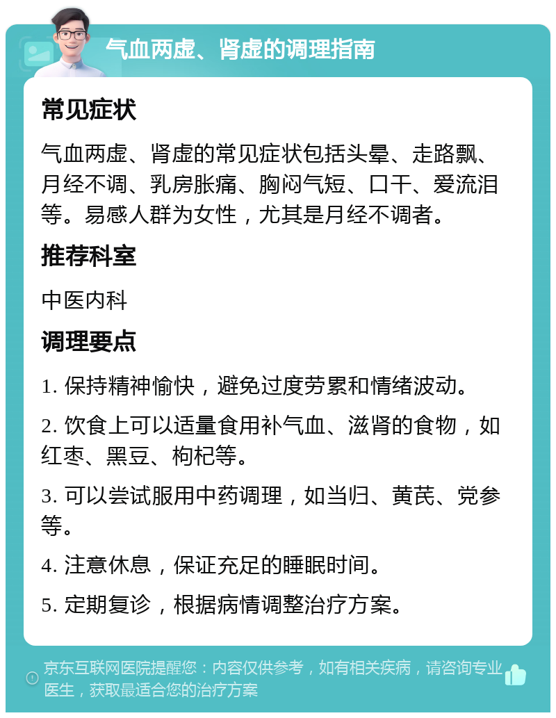 气血两虚、肾虚的调理指南 常见症状 气血两虚、肾虚的常见症状包括头晕、走路飘、月经不调、乳房胀痛、胸闷气短、口干、爱流泪等。易感人群为女性，尤其是月经不调者。 推荐科室 中医内科 调理要点 1. 保持精神愉快，避免过度劳累和情绪波动。 2. 饮食上可以适量食用补气血、滋肾的食物，如红枣、黑豆、枸杞等。 3. 可以尝试服用中药调理，如当归、黄芪、党参等。 4. 注意休息，保证充足的睡眠时间。 5. 定期复诊，根据病情调整治疗方案。