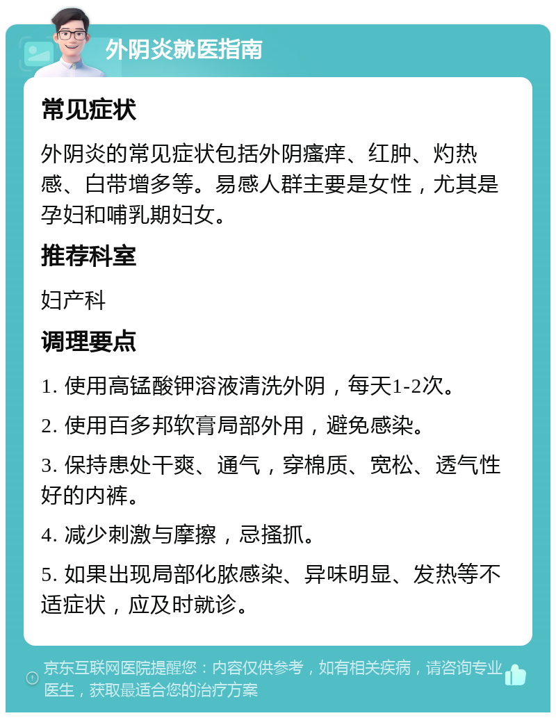 外阴炎就医指南 常见症状 外阴炎的常见症状包括外阴瘙痒、红肿、灼热感、白带增多等。易感人群主要是女性，尤其是孕妇和哺乳期妇女。 推荐科室 妇产科 调理要点 1. 使用高锰酸钾溶液清洗外阴，每天1-2次。 2. 使用百多邦软膏局部外用，避免感染。 3. 保持患处干爽、通气，穿棉质、宽松、透气性好的内裤。 4. 减少刺激与摩擦，忌搔抓。 5. 如果出现局部化脓感染、异味明显、发热等不适症状，应及时就诊。