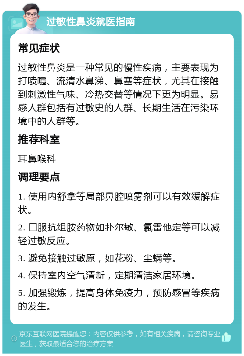 过敏性鼻炎就医指南 常见症状 过敏性鼻炎是一种常见的慢性疾病，主要表现为打喷嚏、流清水鼻涕、鼻塞等症状，尤其在接触到刺激性气味、冷热交替等情况下更为明显。易感人群包括有过敏史的人群、长期生活在污染环境中的人群等。 推荐科室 耳鼻喉科 调理要点 1. 使用内舒拿等局部鼻腔喷雾剂可以有效缓解症状。 2. 口服抗组胺药物如扑尔敏、氯雷他定等可以减轻过敏反应。 3. 避免接触过敏原，如花粉、尘螨等。 4. 保持室内空气清新，定期清洁家居环境。 5. 加强锻炼，提高身体免疫力，预防感冒等疾病的发生。