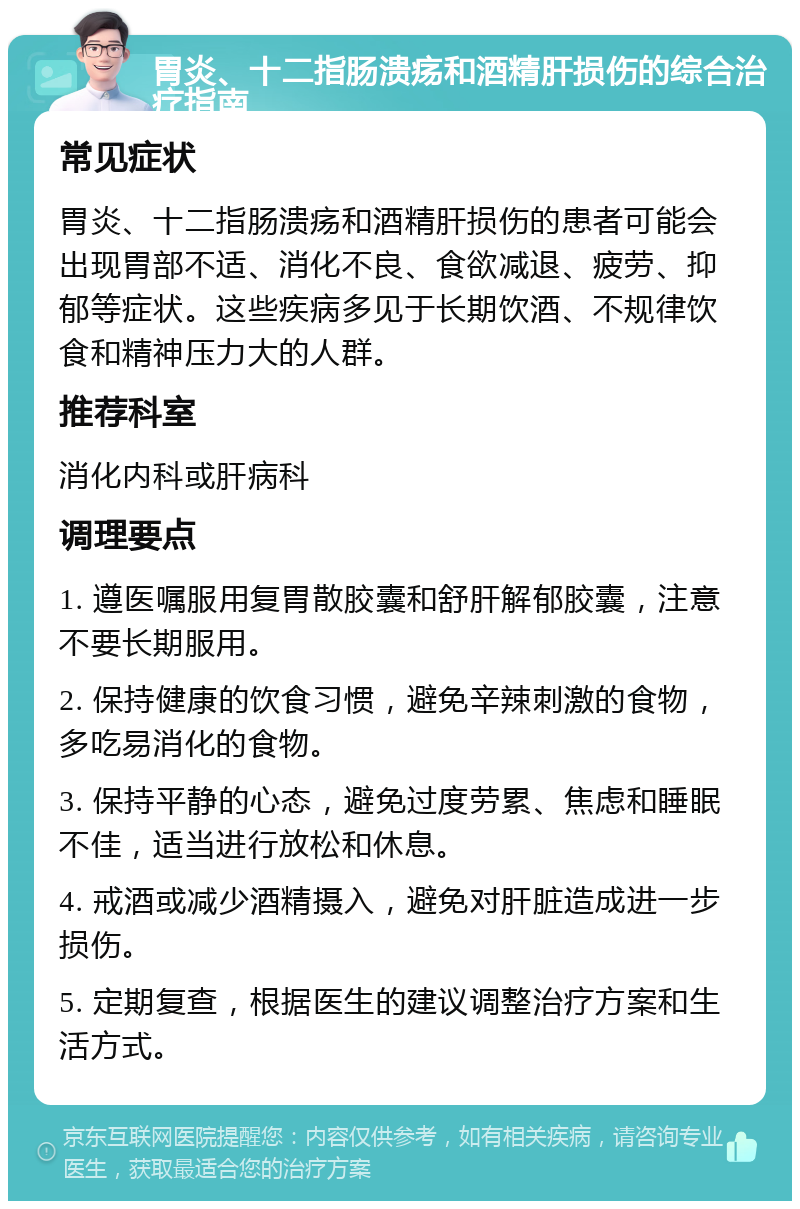 胃炎、十二指肠溃疡和酒精肝损伤的综合治疗指南 常见症状 胃炎、十二指肠溃疡和酒精肝损伤的患者可能会出现胃部不适、消化不良、食欲减退、疲劳、抑郁等症状。这些疾病多见于长期饮酒、不规律饮食和精神压力大的人群。 推荐科室 消化内科或肝病科 调理要点 1. 遵医嘱服用复胃散胶囊和舒肝解郁胶囊，注意不要长期服用。 2. 保持健康的饮食习惯，避免辛辣刺激的食物，多吃易消化的食物。 3. 保持平静的心态，避免过度劳累、焦虑和睡眠不佳，适当进行放松和休息。 4. 戒酒或减少酒精摄入，避免对肝脏造成进一步损伤。 5. 定期复查，根据医生的建议调整治疗方案和生活方式。