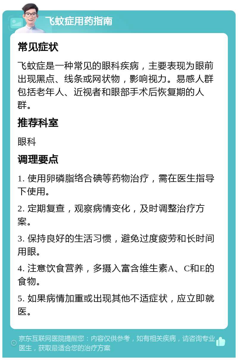 飞蚊症用药指南 常见症状 飞蚊症是一种常见的眼科疾病，主要表现为眼前出现黑点、线条或网状物，影响视力。易感人群包括老年人、近视者和眼部手术后恢复期的人群。 推荐科室 眼科 调理要点 1. 使用卵磷脂络合碘等药物治疗，需在医生指导下使用。 2. 定期复查，观察病情变化，及时调整治疗方案。 3. 保持良好的生活习惯，避免过度疲劳和长时间用眼。 4. 注意饮食营养，多摄入富含维生素A、C和E的食物。 5. 如果病情加重或出现其他不适症状，应立即就医。