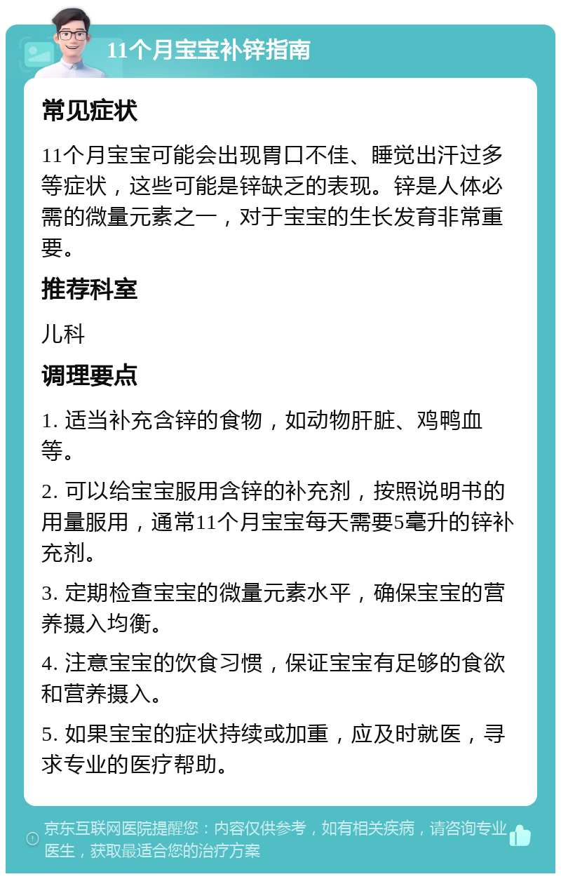 11个月宝宝补锌指南 常见症状 11个月宝宝可能会出现胃口不佳、睡觉出汗过多等症状，这些可能是锌缺乏的表现。锌是人体必需的微量元素之一，对于宝宝的生长发育非常重要。 推荐科室 儿科 调理要点 1. 适当补充含锌的食物，如动物肝脏、鸡鸭血等。 2. 可以给宝宝服用含锌的补充剂，按照说明书的用量服用，通常11个月宝宝每天需要5毫升的锌补充剂。 3. 定期检查宝宝的微量元素水平，确保宝宝的营养摄入均衡。 4. 注意宝宝的饮食习惯，保证宝宝有足够的食欲和营养摄入。 5. 如果宝宝的症状持续或加重，应及时就医，寻求专业的医疗帮助。