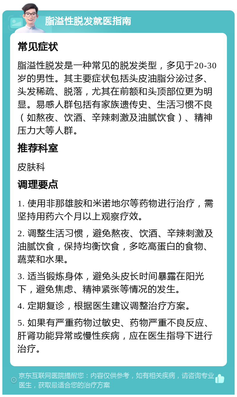 脂溢性脱发就医指南 常见症状 脂溢性脱发是一种常见的脱发类型，多见于20-30岁的男性。其主要症状包括头皮油脂分泌过多、头发稀疏、脱落，尤其在前额和头顶部位更为明显。易感人群包括有家族遗传史、生活习惯不良（如熬夜、饮酒、辛辣刺激及油腻饮食）、精神压力大等人群。 推荐科室 皮肤科 调理要点 1. 使用非那雄胺和米诺地尔等药物进行治疗，需坚持用药六个月以上观察疗效。 2. 调整生活习惯，避免熬夜、饮酒、辛辣刺激及油腻饮食，保持均衡饮食，多吃高蛋白的食物、蔬菜和水果。 3. 适当锻炼身体，避免头皮长时间暴露在阳光下，避免焦虑、精神紧张等情况的发生。 4. 定期复诊，根据医生建议调整治疗方案。 5. 如果有严重药物过敏史、药物严重不良反应、肝肾功能异常或慢性疾病，应在医生指导下进行治疗。