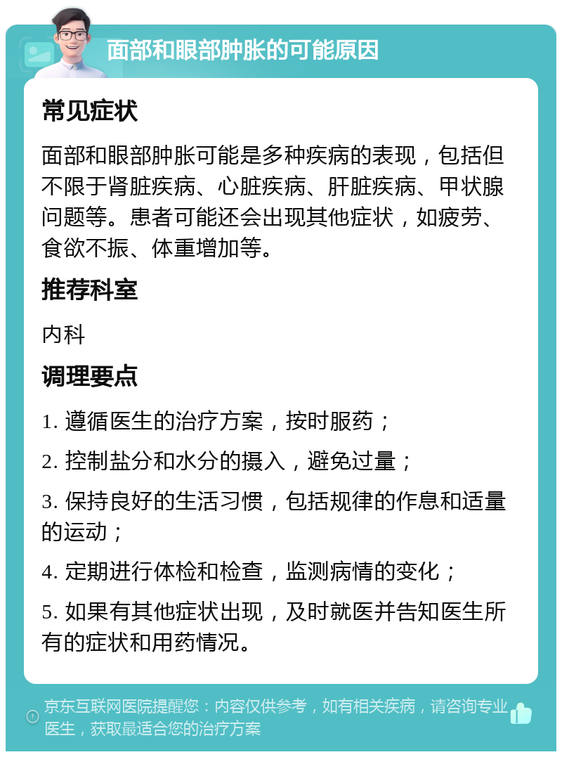 面部和眼部肿胀的可能原因 常见症状 面部和眼部肿胀可能是多种疾病的表现，包括但不限于肾脏疾病、心脏疾病、肝脏疾病、甲状腺问题等。患者可能还会出现其他症状，如疲劳、食欲不振、体重增加等。 推荐科室 内科 调理要点 1. 遵循医生的治疗方案，按时服药； 2. 控制盐分和水分的摄入，避免过量； 3. 保持良好的生活习惯，包括规律的作息和适量的运动； 4. 定期进行体检和检查，监测病情的变化； 5. 如果有其他症状出现，及时就医并告知医生所有的症状和用药情况。