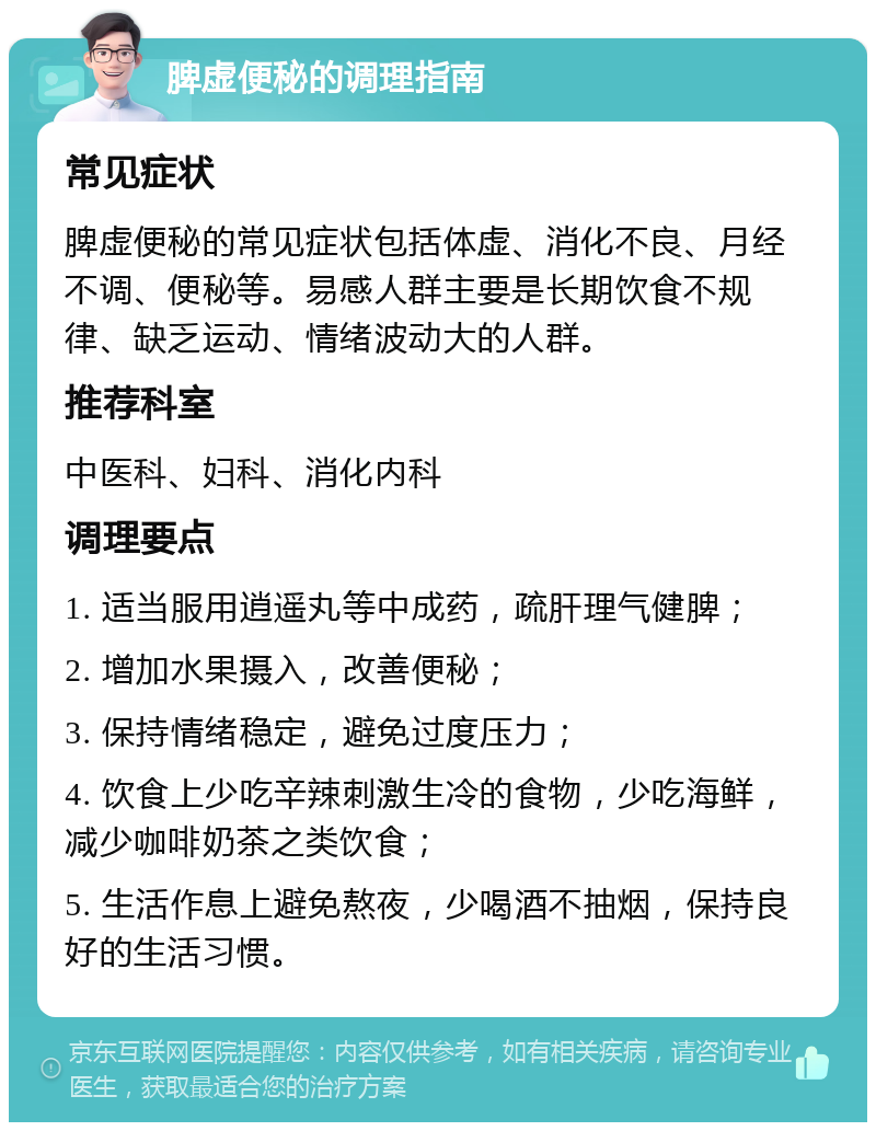 脾虚便秘的调理指南 常见症状 脾虚便秘的常见症状包括体虚、消化不良、月经不调、便秘等。易感人群主要是长期饮食不规律、缺乏运动、情绪波动大的人群。 推荐科室 中医科、妇科、消化内科 调理要点 1. 适当服用逍遥丸等中成药，疏肝理气健脾； 2. 增加水果摄入，改善便秘； 3. 保持情绪稳定，避免过度压力； 4. 饮食上少吃辛辣刺激生冷的食物，少吃海鲜，减少咖啡奶茶之类饮食； 5. 生活作息上避免熬夜，少喝酒不抽烟，保持良好的生活习惯。