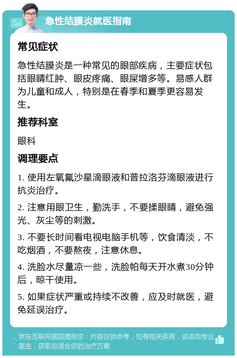 急性结膜炎就医指南 常见症状 急性结膜炎是一种常见的眼部疾病，主要症状包括眼睛红肿、眼皮疼痛、眼屎增多等。易感人群为儿童和成人，特别是在春季和夏季更容易发生。 推荐科室 眼科 调理要点 1. 使用左氧氟沙星滴眼液和普拉洛芬滴眼液进行抗炎治疗。 2. 注意用眼卫生，勤洗手，不要揉眼睛，避免强光、灰尘等的刺激。 3. 不要长时间看电视电脑手机等，饮食清淡，不吃烟酒，不要熬夜，注意休息。 4. 洗脸水尽量凉一些，洗脸帕每天开水煮30分钟后，晾干使用。 5. 如果症状严重或持续不改善，应及时就医，避免延误治疗。