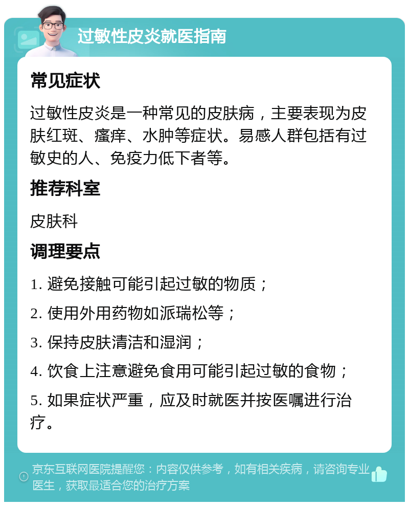 过敏性皮炎就医指南 常见症状 过敏性皮炎是一种常见的皮肤病，主要表现为皮肤红斑、瘙痒、水肿等症状。易感人群包括有过敏史的人、免疫力低下者等。 推荐科室 皮肤科 调理要点 1. 避免接触可能引起过敏的物质； 2. 使用外用药物如派瑞松等； 3. 保持皮肤清洁和湿润； 4. 饮食上注意避免食用可能引起过敏的食物； 5. 如果症状严重，应及时就医并按医嘱进行治疗。