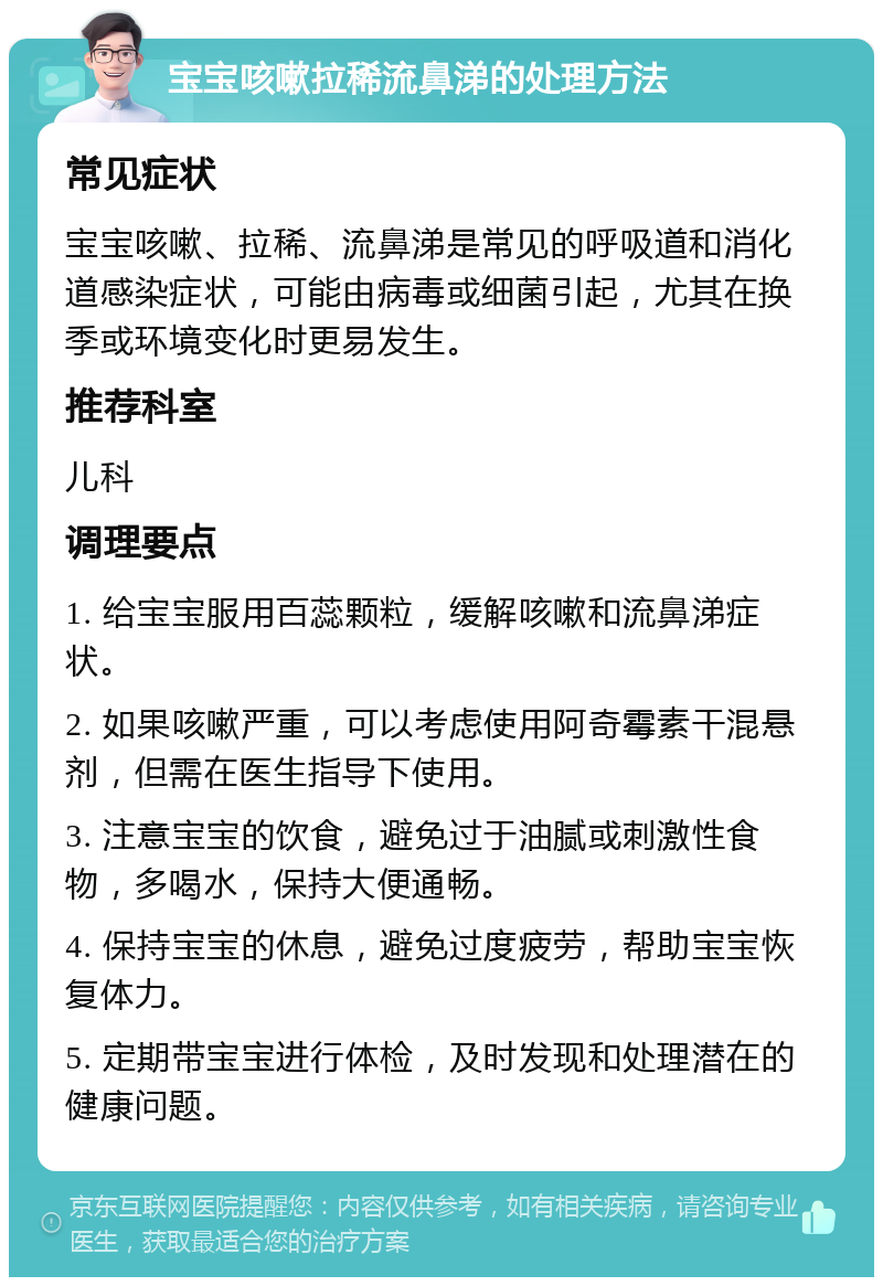 宝宝咳嗽拉稀流鼻涕的处理方法 常见症状 宝宝咳嗽、拉稀、流鼻涕是常见的呼吸道和消化道感染症状，可能由病毒或细菌引起，尤其在换季或环境变化时更易发生。 推荐科室 儿科 调理要点 1. 给宝宝服用百蕊颗粒，缓解咳嗽和流鼻涕症状。 2. 如果咳嗽严重，可以考虑使用阿奇霉素干混悬剂，但需在医生指导下使用。 3. 注意宝宝的饮食，避免过于油腻或刺激性食物，多喝水，保持大便通畅。 4. 保持宝宝的休息，避免过度疲劳，帮助宝宝恢复体力。 5. 定期带宝宝进行体检，及时发现和处理潜在的健康问题。