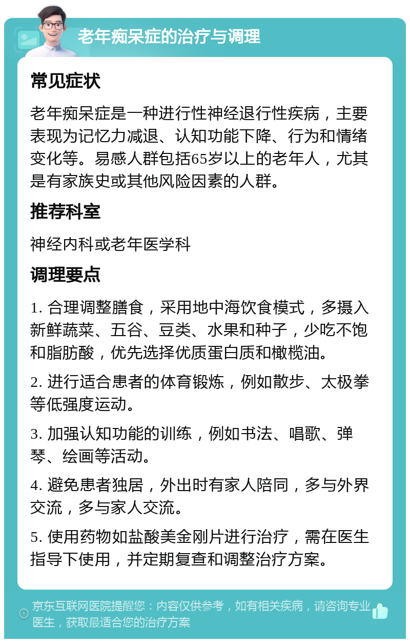 老年痴呆症的治疗与调理 常见症状 老年痴呆症是一种进行性神经退行性疾病，主要表现为记忆力减退、认知功能下降、行为和情绪变化等。易感人群包括65岁以上的老年人，尤其是有家族史或其他风险因素的人群。 推荐科室 神经内科或老年医学科 调理要点 1. 合理调整膳食，采用地中海饮食模式，多摄入新鲜蔬菜、五谷、豆类、水果和种子，少吃不饱和脂肪酸，优先选择优质蛋白质和橄榄油。 2. 进行适合患者的体育锻炼，例如散步、太极拳等低强度运动。 3. 加强认知功能的训练，例如书法、唱歌、弹琴、绘画等活动。 4. 避免患者独居，外出时有家人陪同，多与外界交流，多与家人交流。 5. 使用药物如盐酸美金刚片进行治疗，需在医生指导下使用，并定期复查和调整治疗方案。