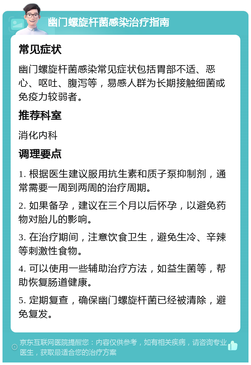 幽门螺旋杆菌感染治疗指南 常见症状 幽门螺旋杆菌感染常见症状包括胃部不适、恶心、呕吐、腹泻等，易感人群为长期接触细菌或免疫力较弱者。 推荐科室 消化内科 调理要点 1. 根据医生建议服用抗生素和质子泵抑制剂，通常需要一周到两周的治疗周期。 2. 如果备孕，建议在三个月以后怀孕，以避免药物对胎儿的影响。 3. 在治疗期间，注意饮食卫生，避免生冷、辛辣等刺激性食物。 4. 可以使用一些辅助治疗方法，如益生菌等，帮助恢复肠道健康。 5. 定期复查，确保幽门螺旋杆菌已经被清除，避免复发。