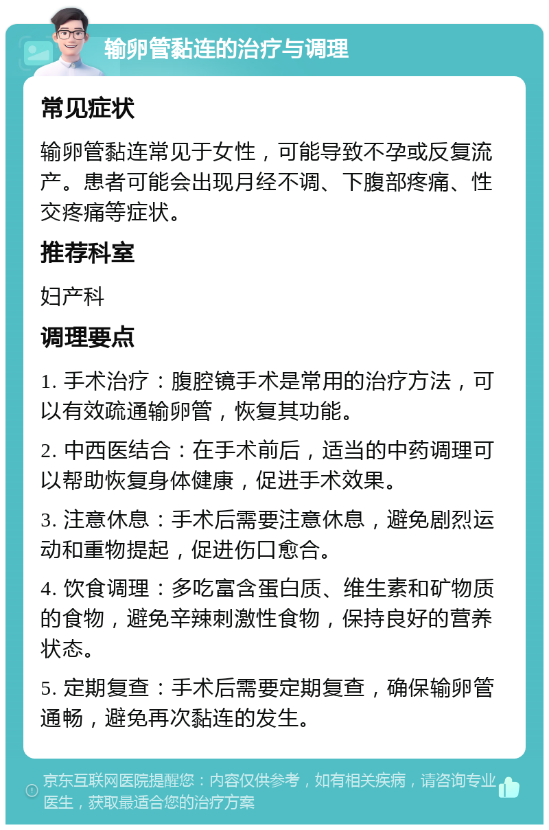 输卵管黏连的治疗与调理 常见症状 输卵管黏连常见于女性，可能导致不孕或反复流产。患者可能会出现月经不调、下腹部疼痛、性交疼痛等症状。 推荐科室 妇产科 调理要点 1. 手术治疗：腹腔镜手术是常用的治疗方法，可以有效疏通输卵管，恢复其功能。 2. 中西医结合：在手术前后，适当的中药调理可以帮助恢复身体健康，促进手术效果。 3. 注意休息：手术后需要注意休息，避免剧烈运动和重物提起，促进伤口愈合。 4. 饮食调理：多吃富含蛋白质、维生素和矿物质的食物，避免辛辣刺激性食物，保持良好的营养状态。 5. 定期复查：手术后需要定期复查，确保输卵管通畅，避免再次黏连的发生。