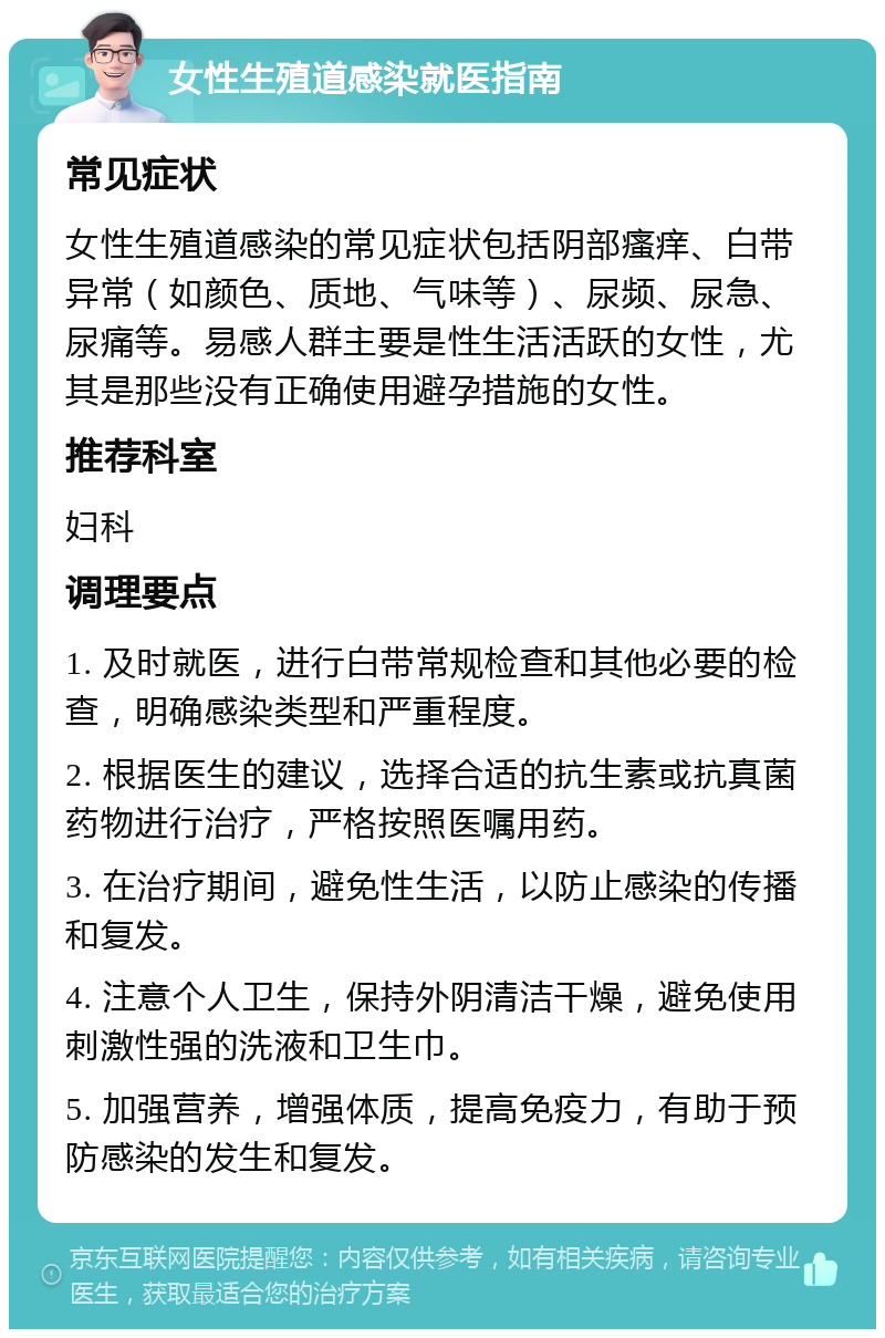 女性生殖道感染就医指南 常见症状 女性生殖道感染的常见症状包括阴部瘙痒、白带异常（如颜色、质地、气味等）、尿频、尿急、尿痛等。易感人群主要是性生活活跃的女性，尤其是那些没有正确使用避孕措施的女性。 推荐科室 妇科 调理要点 1. 及时就医，进行白带常规检查和其他必要的检查，明确感染类型和严重程度。 2. 根据医生的建议，选择合适的抗生素或抗真菌药物进行治疗，严格按照医嘱用药。 3. 在治疗期间，避免性生活，以防止感染的传播和复发。 4. 注意个人卫生，保持外阴清洁干燥，避免使用刺激性强的洗液和卫生巾。 5. 加强营养，增强体质，提高免疫力，有助于预防感染的发生和复发。