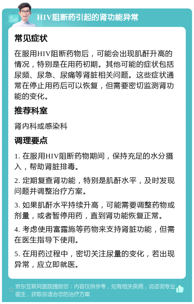 HIV阻断药引起的肾功能异常 常见症状 在服用HIV阻断药物后，可能会出现肌酐升高的情况，特别是在用药初期。其他可能的症状包括尿频、尿急、尿痛等肾脏相关问题。这些症状通常在停止用药后可以恢复，但需要密切监测肾功能的变化。 推荐科室 肾内科或感染科 调理要点 1. 在服用HIV阻断药物期间，保持充足的水分摄入，帮助肾脏排毒。 2. 定期复查肾功能，特别是肌酐水平，及时发现问题并调整治疗方案。 3. 如果肌酐水平持续升高，可能需要调整药物或剂量，或者暂停用药，直到肾功能恢复正常。 4. 考虑使用富露施等药物来支持肾脏功能，但需在医生指导下使用。 5. 在用药过程中，密切关注尿量的变化，若出现异常，应立即就医。