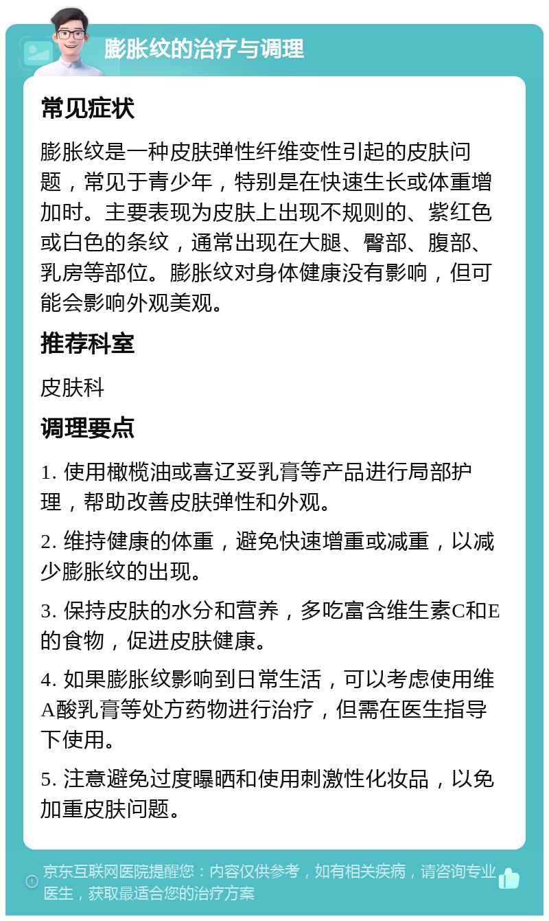 膨胀纹的治疗与调理 常见症状 膨胀纹是一种皮肤弹性纤维变性引起的皮肤问题，常见于青少年，特别是在快速生长或体重增加时。主要表现为皮肤上出现不规则的、紫红色或白色的条纹，通常出现在大腿、臀部、腹部、乳房等部位。膨胀纹对身体健康没有影响，但可能会影响外观美观。 推荐科室 皮肤科 调理要点 1. 使用橄榄油或喜辽妥乳膏等产品进行局部护理，帮助改善皮肤弹性和外观。 2. 维持健康的体重，避免快速增重或减重，以减少膨胀纹的出现。 3. 保持皮肤的水分和营养，多吃富含维生素C和E的食物，促进皮肤健康。 4. 如果膨胀纹影响到日常生活，可以考虑使用维A酸乳膏等处方药物进行治疗，但需在医生指导下使用。 5. 注意避免过度曝晒和使用刺激性化妆品，以免加重皮肤问题。